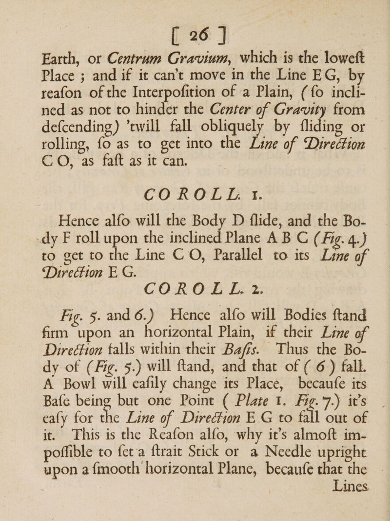 eh Earth, or Centrum Gravium, which is the loweft Place ; and if it can’t move in the Line EG, by reafon of the Interpofition of a Plain, (fo incli- ned as not to hinder the Center of Gravity from defcending) ’cwill fall obliquely by fliding or rolling, fo as to get into the Line of Direction CO, as ‘fait as ‘it can. : CO RCL Es, Hence alfo will the Body D flide, and the Bo- -dy F roll upon the inclined Plane A B C (Fig. 4.) to get to the Line CO, Parallel to its Line of ‘Direction E G. COROLLEL. 2. Fig. 5. and 6.) Hence alfo will Bodies ftand firm upon an horizontal Plain, if their Line of DireGion falls within their Baffs. Thus the Bo- dy of (Fig. 5.) will ftand, and that of ( 6 ) fall. A Bowl will eafily change its Place, becaufe its Bafe being but one Point ( Plate 1. Fig.7.) it’s | eafy for the Line of Direction E G to fall out of it. This is the Reafon alfo, why it’s almoft im- poffible to feta ftrait Stick or a Needle upright upon a fmooth horizontal Plane, becaufe that the : Lines