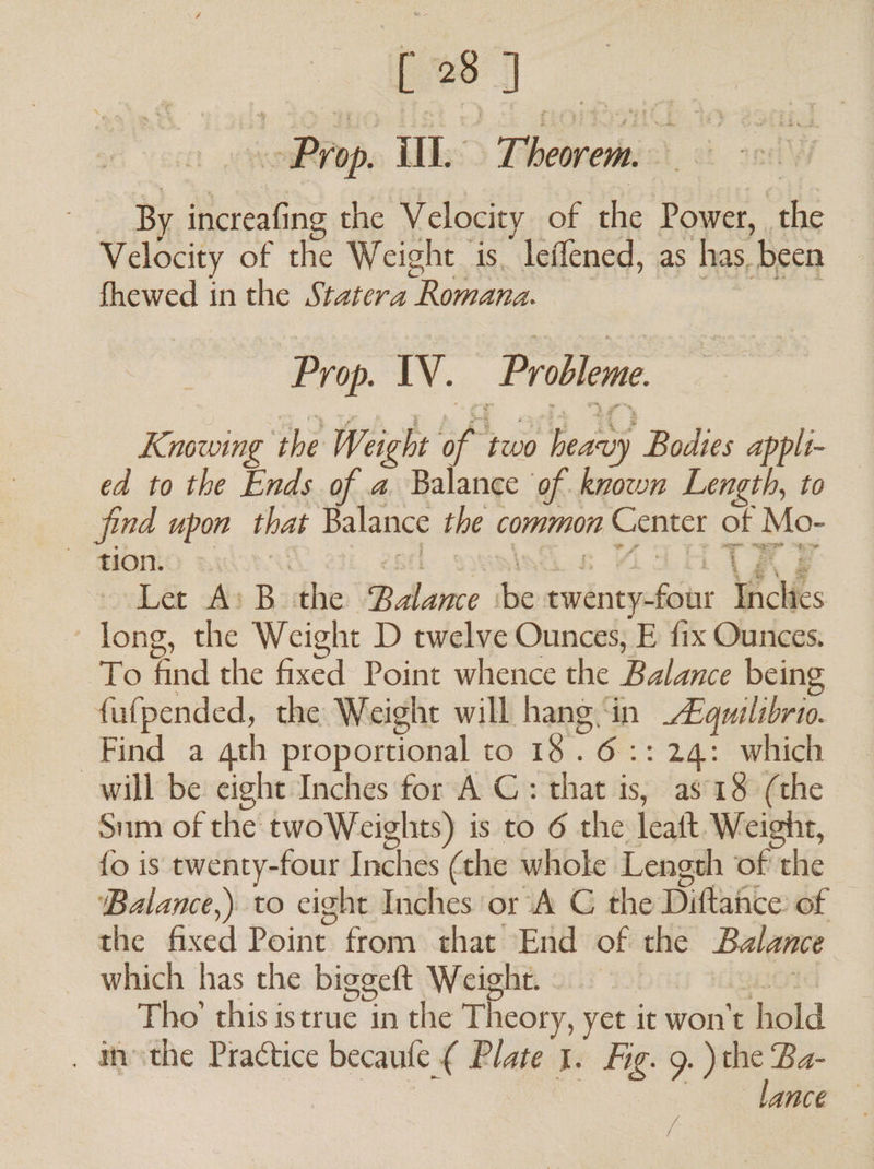 ae Pop. ill. Theorem. By increafi ing the Velocity of he Power, ae Velocity of the Weight 1s. leffened, as has, ‘been fhewed inthe Statera Romana. Prop. IV. Probleme. Knowing the Weight AA two ye Bodies appli- ed to the Ends of a Balance of known Length, to jind upon that Balance the ¢ common Center of Mo- Let A: B the UB dbeike be Spo a Oe Vices long, the Weight D twelve Ounces, E fix Ounces. To find the fixed Point whence the Balance being fufpended, the Weight will hang. ‘in Eines Find a qth proportional to 18 .6::24: which will be eight Inches for A C: that is, as 18 (the Sum of the: twoWeights) is to 6 the ran, Weight, {fo is twenty-four Inches (the whole Length of the ‘Balance,) to eight Inches ‘or A C the Diftafice of the fixed Point. from: that “End of! the Balance which has the biggeft Weight. Thoichisistrac with Theory, yet it won't hold . asthe Practice becaule { Plate 1. Fig. 9.) the Ba- lance —