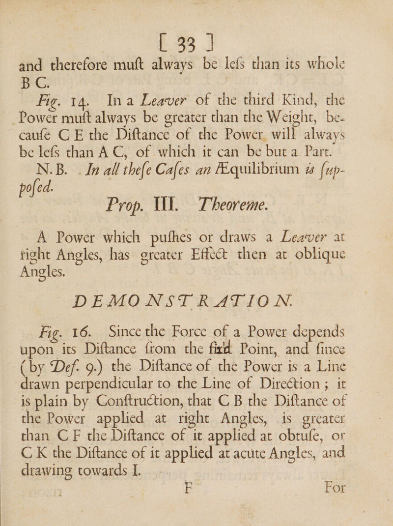 and therefore muft always be lefs than its whole BC: | | _ Fig. 14. Ina Leaver of the third Kind, the Power muft always be greater than the Weight, be- caufe CE the Diftance of the Power will always be lefs than AC, of which it can be but a Part. N.B. . In all the{e Cafes an FEquilibrium a {up- pofed. Prop. Ul. Theoreme. A Power which puthes or draws a Leaver at tight Angles, has greater Effect then at oblique - Angles. | DEMONSTRATION. Fig. 16. Since the Force of a Power depends upon its Diftance from the fira Point, and fince (by Def. 9.) the Diftance of the Power is a Line ‘drawn perpendicular to the Line of Direction ; it is plain by Gonftruction, that C B the Diftance of the Power applied at right Angles, is greater than CF the Diftance of it applied at obtufe, or C K the Diftance of it applied at acute Angles, and drawing towards I. ; | F For