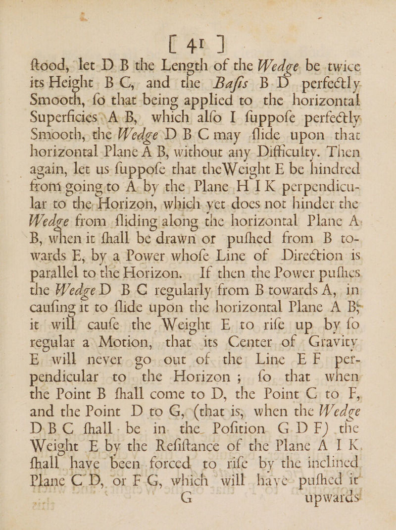 [40]. ftood, let D.B the Length of the Wedge. be twice its Height BC, and the Bafss B.D_ perfectly. Smnaodh, fa that being applied to the horizontal Superficies\ AB, which alfo I fuppofe perfectly Smooth, the Wedge D BC may flide upon. that horizontal Plane A B, without any Difficulty. Then _ again, let us fuppofe that the Weight E be hindred from going to A. by the Plane H IK perpendicu- lar to the Horizon, which yet docs not hinder the Wedge from fliding along the horizontal Plane A: 3B, when it fhall be drawn or pufhed from B to- wards E; by a Power whofe Line of Direction is parallel to the Horizon... If then the Power puthes the WeageD BC regularly from B towards A, in caufing it to flide upon the horizontal Plane A B&gt; it will caufe the Weight E to rife up by fo regular a Motion, that. its Center of Gravity E will never go out of the Line EF per- pendicular to the Horizon; fo that when the Point B fhall come to D, the Point C to F, and the Point D to G, (that is; when the Wedge . DBC thall- be. in. the. Pofition. G.D F) .the Weight E by the Refiftance of the Plane A I K, fhall have been..forced to. rife by the inclined. Plane CD, ‘or F-G, which’ will haye- puthed ic’ ee an © | upwards