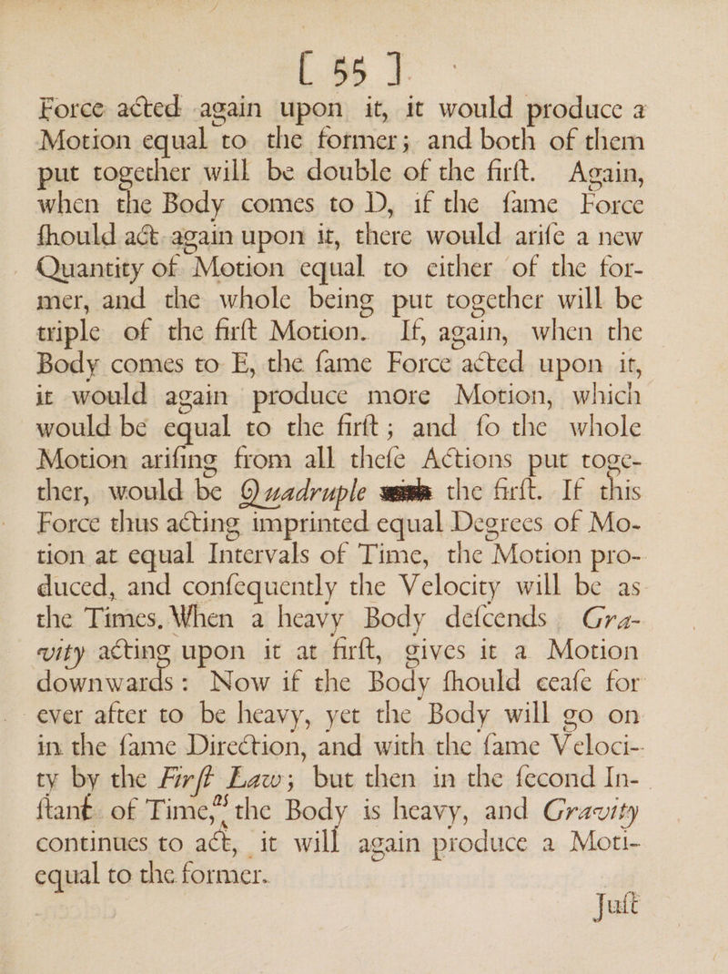 L 56 J. Force acted again upon it, it would produce a Motion equal to the former; and both of them put together will be double of the firft. Again, when the Body comes to D, if the fame Force fhould act again upon it, there would arife a new - Quantity of Motion equal to either of the for- mer, and the whole being put together will be triple of the firft Motion. If, again, when the Body comes to E, the fame Force acted upon it, it would again produce more Motion, which would be equal to the firft; and fo the whole Motion arifing from all thefe Actions put roge- ther, would be Qwadruple wamm the firlt. If this Force thus acting imprinted equal Degrees of Mo- tion at equal Intervals of Time, the Motion pro-. duced, and confequently the Velocity will be as. the Times, When a heavy Body defcends. Gra- vity pilin upon it at firft, gives it a Motion downwards: Now if the Body fhould ceafe for ever after to be heavy, yet the Body will go on in the fame Direction, and with the fame Veloci-. ty by the Firff Law; but then in the fecond In-. ftant of Time,” the Body is heavy, and Gravity continues to act, it will again produce a Moti- equal to the former. |