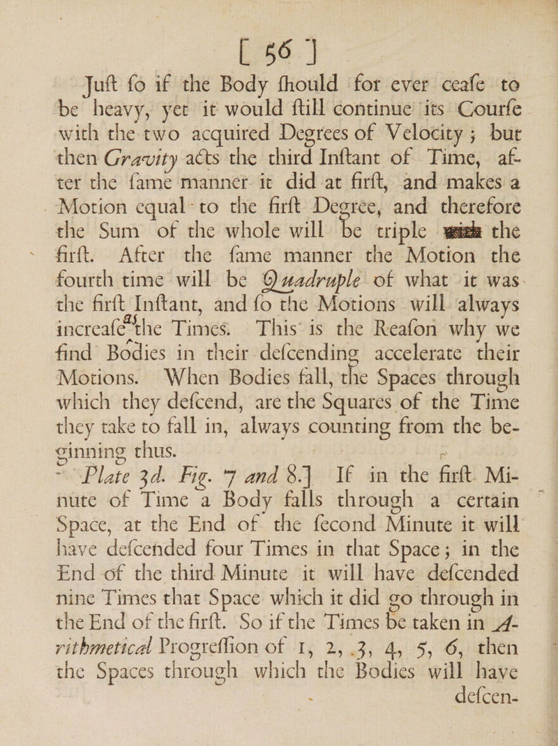 Juft fo if the Body fhould for ever ceafe to be heavy, yer it would ftill continue its Courfe with the two acquired Degrees of Velocity ; ; but then Gravity acts the third’ Inftant of Time, af ter the fame manner it did at firft, and makes a Motion equal-to the firft Degree, and therefore the Sum of the whole will be triple tale wee the firft{. After the fame manner the Motion the fourth time will be Qadruple of what it was. the firft Inftant, and fo the Motions will always increafe ‘the Times This’ is the Reafon why we find’ Bodies in their defcending accelerate their Motions. When Bodies fall, the Spaces through which they defcend, are the Squares of the Time they take to fall in, always iter: from the be- ginning chus. Plate 3d. Fig. 7 and 3.) Wf in the firft: Mi- - Space, at the End of the fecond Minit it will have defcended four Times in that Space; in the End of the third Minute it will have defcended nine Times that Space which it did go through i in the End of the firft. So if the Times Se pe in id rithmetical Progreffion of 1, 2,3, 4, 5, 6, then the Spaces through which the Bodies will have | ) defcen-