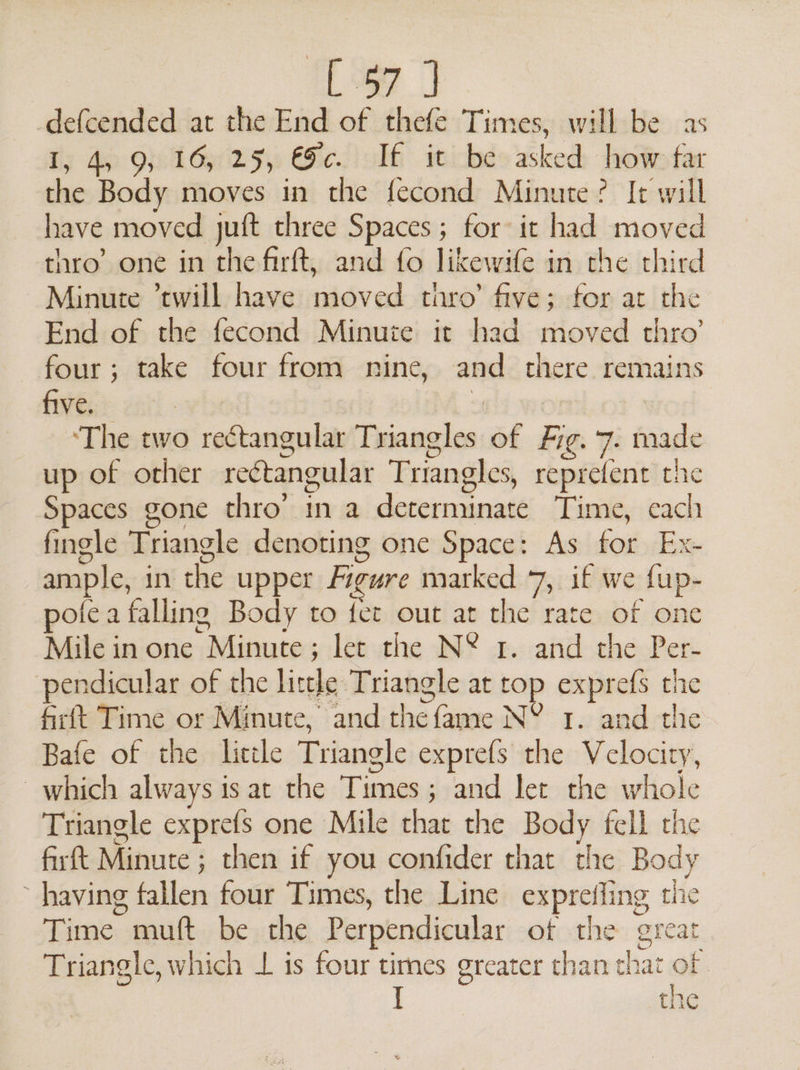 [97] -defcended at the End of thefe Times, will be as I, 4, 9, 16, 25, €c. If it be asked how far dae Body moves in the fecond Minute? It will have moved juft three Spaces ; for it had moved thro’ one in the firft, and fo likewife in rhe third Minute ’twill have uaéved tunro’ five; for at the End of the fecond Minute it had moved thro’ four; take four from nine, and there remains five. | | ‘The two rectangular Triangles of fn 7: fasde up of other rectangular Triangles, reprefent the Spaces gone thro’ in a deoiadendé Time, each ss fingle Triangle denoting one Space: As ae Ex- ample, in the upper figure marked 7, if we {up- pote a falling Body to fet out at the rate of one Mile in one Minute: ; let the N* 2. and the Per- pendicular of the lirtle Triangle at top exprefs the Gift Time or Minute, and thefame NY 1. and the Bafe of the little Triangle exprefs the Velocity, which always is at the Times ; ; and let the udiode Triangle exprefs one Mile that the Body fell the fir ft Manure: ; then if you confider that the Body having fallen four Times, the Line exprefling the Tine: muft be the Perpendicular of the great Triangle, which 1 is four times greater than that of. [ the 4