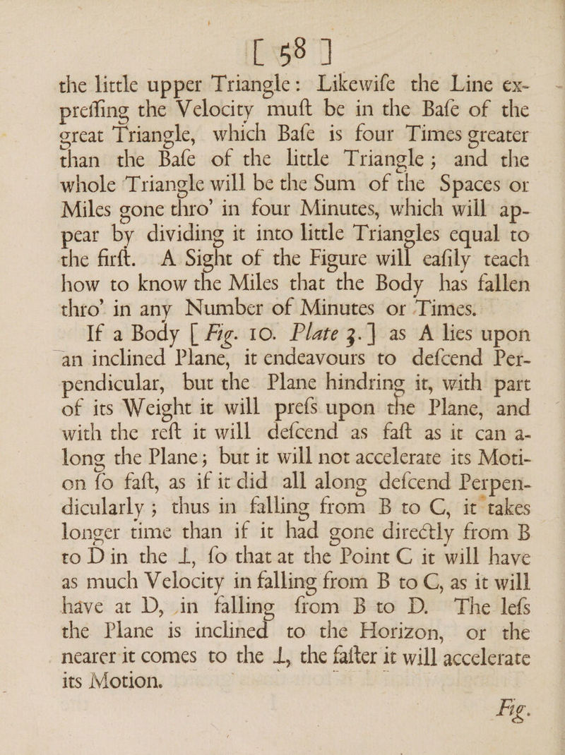 [58 J the lirtle upper Triangle: Likewife the Line ex- preffing the Velocity mutt be in the Bafe of the ercat Triangle, which Bafe is four Times greater than the Bafe of the little Triangle; and the whole Triangle will be the Sum of the Spaces or Miles gone thro’ in four Minutes, which will ap- pear by dividing it into little Triangles equal to the firft. A Sight of the Figure will eafily teach how to know the Miles that the Body has fallen thro’ in any Number of Minutes or Times. If a Body [| Mig. 10. Plate 3. as A lies upon “an inclined Plane, it endeavours to defcend Per- pendicular, bur the Plane hindring it, with part of its Weight it will prefs upon the Plane, and with the reft ic will defcend as faft as it can a- long the Plane; but it will not accelerate its Moti- on fo faft, as if icdid all along defcend Perpen- dicularly ; thus in falling from B to C, it takes longer time than if it had gone directly from B to Din the L, fo that at the Point C it will have as much Velocity in falling from B to CG, as it will have at D, in falling from B to D. The lefs the Plane is inclined to the Horizon, or the nearer it comes to the L, the fatter it will accelerate its Monon, ohiig’ ake EY |