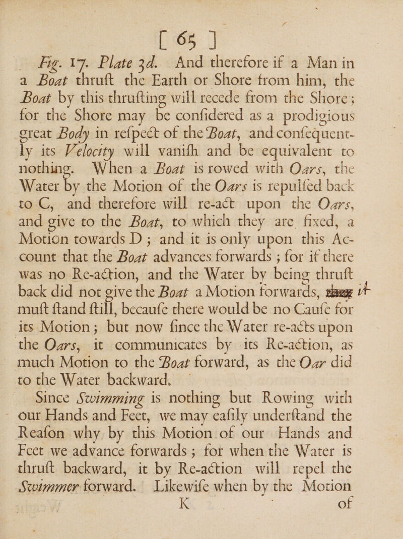 _ Fig. 17. Plate 3d. And therefore if a Man in a Boat thruft the Earth or Shore from him, the Boat by this thrufting will recede from the Sikone ; for the Shore may be confidered as a prodigious great Body in retpeét of the Boat, and confequent- Ty its Velocity will vanifh and be equivalent to nothing. When a Boat is rowed with Oars, the Water by the Motion of the Oars is repulfed back to C, and therefore will re-act upon the Oars, and give to the Boat, to which they are fixed, a Motion towards D ; and it is only upon this Ds count that the Boat si ae forwards ; for if there was no Re-a¢tion, and the Water by being thruft back did not give i Boat a Motion for wards, pee | mutt ftand fill, becaufe there would be no Caute ar its Motion ; bue now fince the Water re-acts upon the Oars, it communicates by its Re-action, as much Motion to the Boat forward, as the Oar did | to the Water backward. — Since Swimming is nothing but Rowing with - our Hands and Feet, we may cafily underftand the Reafon why by this Motion of our Hands and — Feet we advance forwards ; for when the Water is thruft backward, it by Re-action will repel the Stoimmer forward. Likewife when by the Motion Kk of