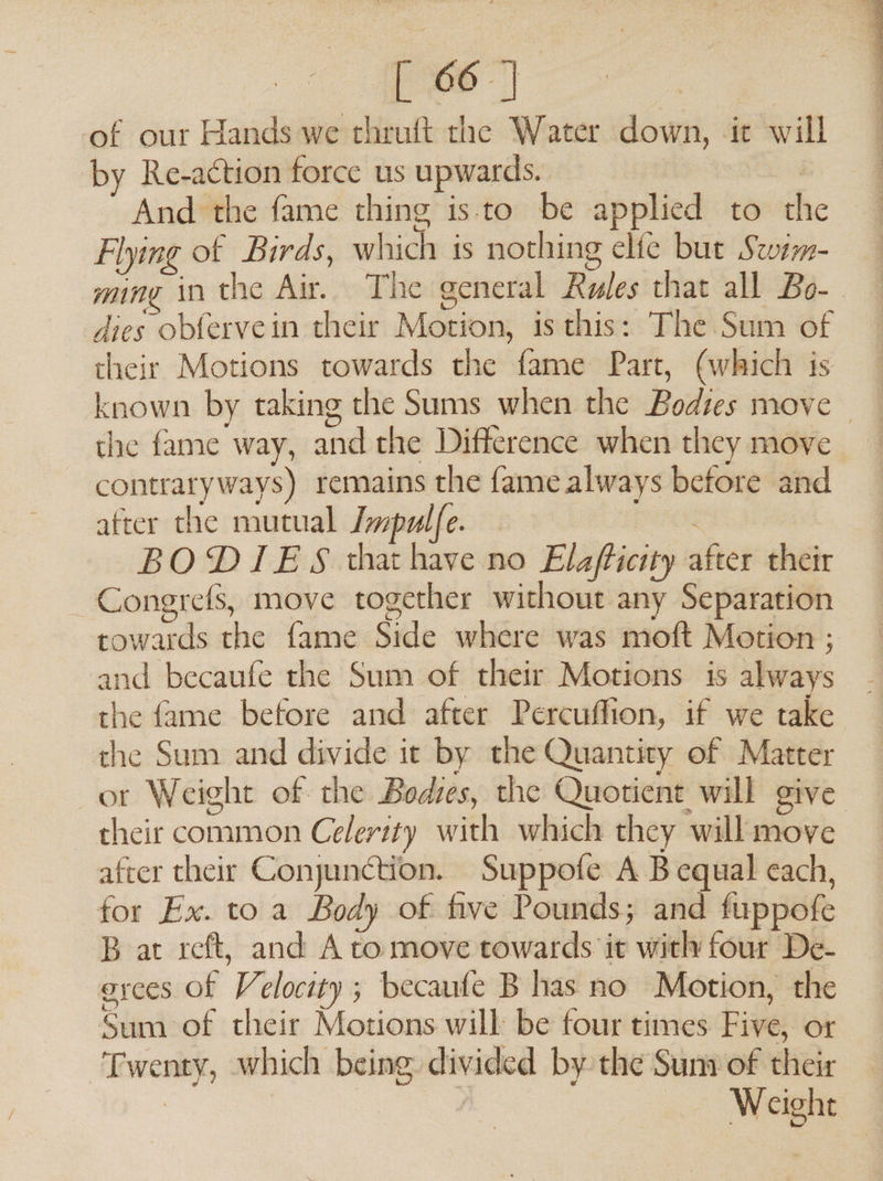 [ 66] of our Hands we chruft the Water down, it will by Re-action force us upwards. } And the fame thing isto be applied to the Flying of Birds, which is nothing elfe but Stwem- ming in the Air. The general Rules that all Bo-_ dies obfervein their Motion, is this: The Sum of their Motions towards the fame Part, (which is known by taking the Sums when the Bodies move the fame way, and the Difference when they move contraryways) remains the fame always before and after the mutual Jmpulfe. : BODIES thathave no Elafticity after their Congrefs, move together without any Separation towards the fame Side where was moft Motion ; and becaufe the Sum of their Motions is always the fame before and after Percuffion, if we take the Sum and divide it by the Quantity of Matter ot Weight of the Bodies, the Quotient will give their common Celerity with which they will move after their Conjunction. Suppofe A B equal each, for Ex. to a Body of five Pounds; and fuppofe B at reft, and A to move towards it with four De- orces of Velocity ; becaufe B has no Motion, the Sum of their Motions will be four times Five, or Twenty, which being divided by the Sum of their | / Weight