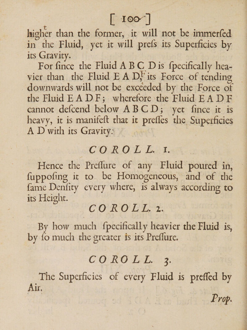 [ 1007] lkigher than the former, it will not be immerfed in the Fluid, yet it will prefs its Superficies by its Gravity. For fince the Fluid A BC Dis {pecifically hea- vier than the Fluid EA Df its Force of tending — downwards will not be exceeded. by the Force of the Fluid EA DF; _ wherefore the Fluid EA DF cannot defcend below ABCD; yet fince it is heavy, it is manifeft that it prefles the Superficies A D with its Gravity: | | COR. OE fA 8. Hence the Preflure of any Fluid poured in, fuppofing it to be Homogeneous, and of the fame Denfity every where, is always according to its Height. | : 7 CORO LT By how much {pecifically heavier the Fluid is, by fo much the greater is its Preflure. COROLL. 3. he Superficies of every Fluid is preffed by Air,