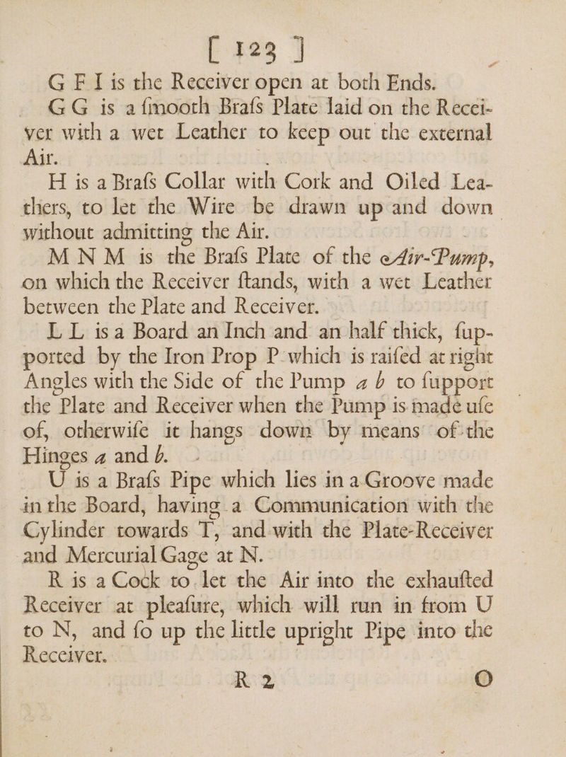 G F Lis the Receiver open at both Ends. GG is afmooth Brafs Plate laid on the Recci- ver with a wet Leather to keep out the external Air. H is a Brafs Collar with Cork a Oiled Lea- thers, to ler the Wire be drawn up and down tient admitting the Air. M N M is the Brafs Plate of the eAir-Pump, between the Plate and Ricca. L L isa Board an Inch and an half thick, {up- ported by the Iron Prop P-which is raifed at right Angles with the Side of the Pump a 6 to fupport the Plate and Receiver when the Pump is. made ufe of, otherwife ic hangs down by means of the Hinges a andb. - U is a Brafs Pipe which lies ina Groore made inthe Board, having a Communication with the — Cylinder towards T, and.with the Plate-Receiver and Mercurial Gage at N. R is a Cock to ee the Air into the exhaufted Receiver at pleafure, which will run in from U to N, and fo up the little upright Pipe into the Rice Ry