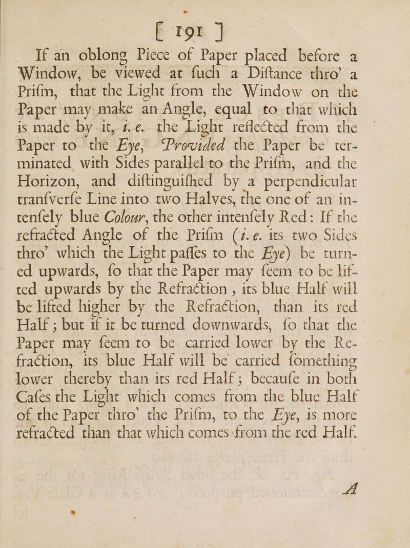 [ tor } If an oblong Piece of Paper placed before a Window, be viewed at fuch a Diftance thro’ a Prifm, that the Light from the Window on the Paper may make an Angle, equal to that which is made by it, 2.¢. the Light reflected from the Horizon, and diftinguifhed by a perpendicular tranfverfe Line into two Halves, the one of an in- tenfely blue Colour, the other intenfely Red: If the refracted Angle of the Prifm (7.e. its two Sides ed upwards, fo that the Paper may feem to be lif- ted upwards by the Refraction , its blue Half will Half ; but if ic be turned downwards, fo that the Paper may feem to be. carried lower by the Re- lower thereby than its red Half; becaufe in both Cafes the Light which comes from the blue Half of the Paper thro’ the Prifm, to the Eye, is more refracted than that which comes from the red Half. oe