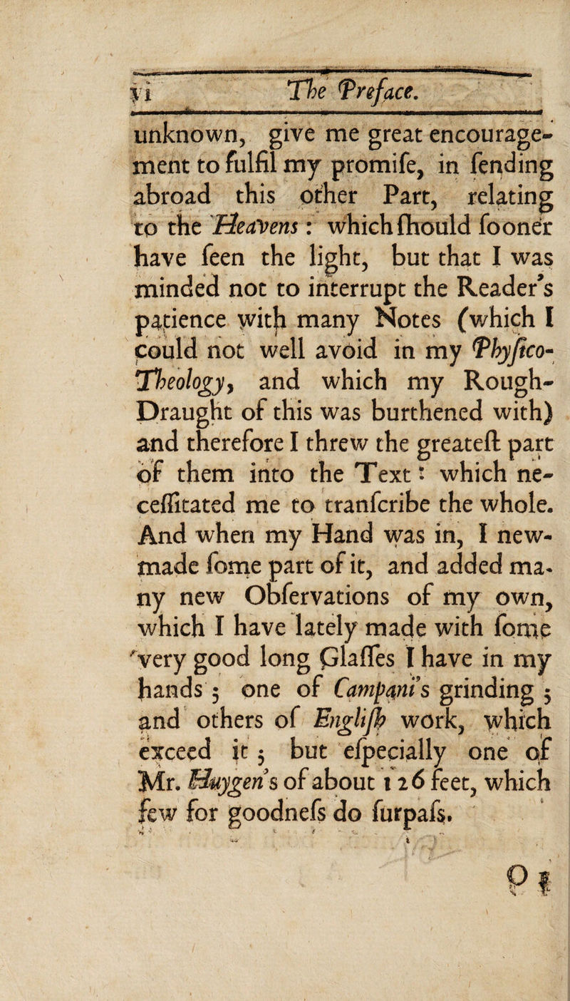 n The Preface. unknown, give me great encourage¬ ment to fulfil my promife, in fending abroad this other Part, relating to the 'Heavens: which fhould fooner have feen the light, but that I was minded not to interrupt the Reader’s patience with many Notes (which I could not well avoid in my Phyftco- 'Theology, and which my Rough- Draught of this was burthened with) and therefore I threw the greatefl part of them into the Text' which ne¬ cessitated me to tranfcribe the whole. And when my Hand was in, I new- made fome part of it, and added mi. ny new Obfervations of my own, which I have lately made with fome very good long piaffes I have in my hands ; one of Campani’s grinding ; and others of Engltjk work, which exceed it; but elpecially one of Mr. Huygens of about 126 feet, which w for goodnefs do furpafs. Pi