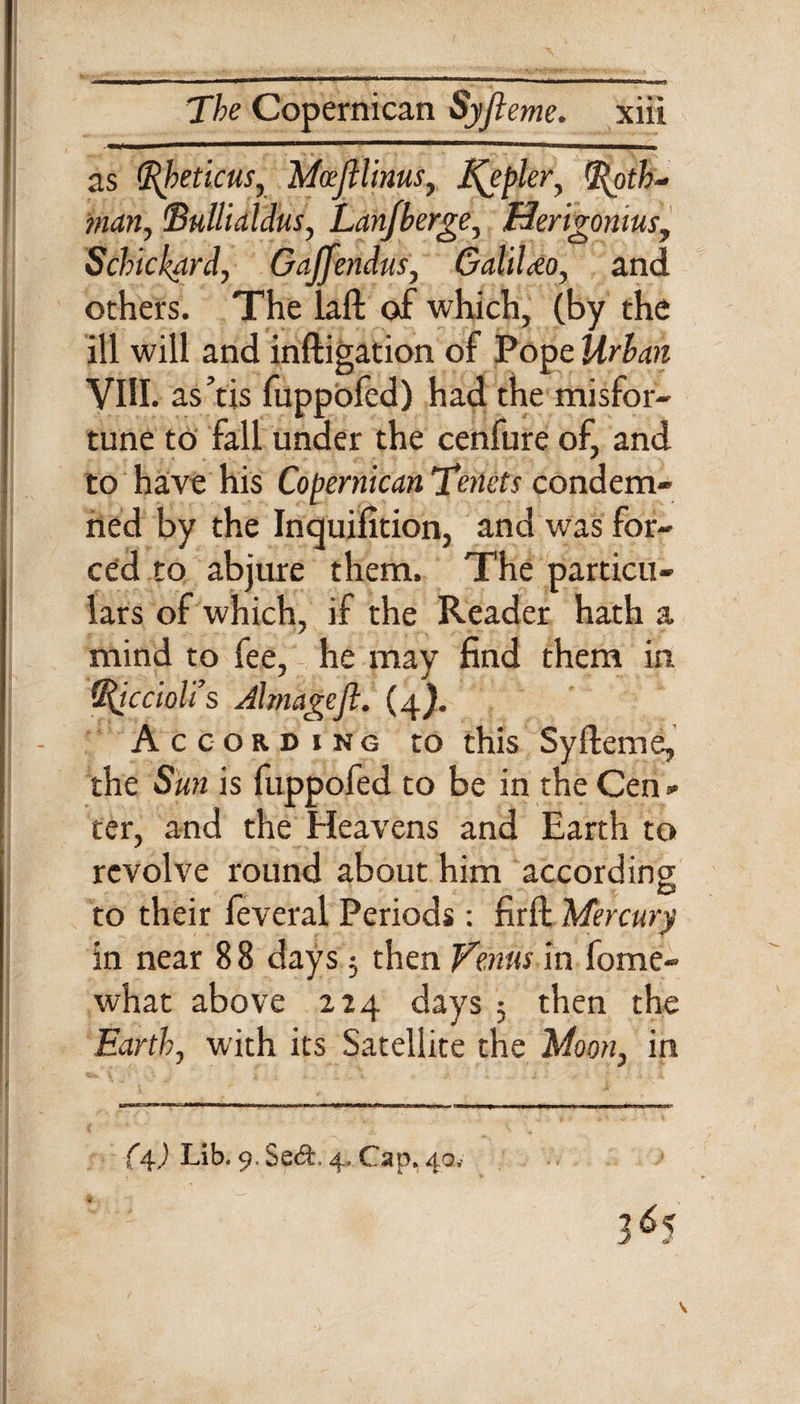 ....■!■ ii wawaBEm as Rheticus, Mcefilinus, l\eplery (Roth¬ man, 'Bullialdus, Lanjberge, Herigomus, Schickard, Gajfendus, GaliUo, and others. The laft of which, (by the ill will and inftigation of Pope Mr&amp;m VIII. as’tis fuppofed) had the misfor¬ tune to fall under the cenfure of, and to have his Copernican Tenets condem¬ ned by the Inquifition, and was for¬ ced to abjure them. The particu¬ lars of which, if the Reader hath a mind to fee, he may find them in Riccioli’s Jlmageft. (4}. According to this Syfteme, the Sun is fuppofed to be in the Cen * ter, and the Heavens and Earth to revolve round about him according to their feveral Periods: firft Mercury in near 88 days 5 then Venus in fome- what above 224 days ; then the Earth, with its Satellite the Moon, in (4) Lib. 9. Se&amp;. 4. Cap. 40,- 3^5