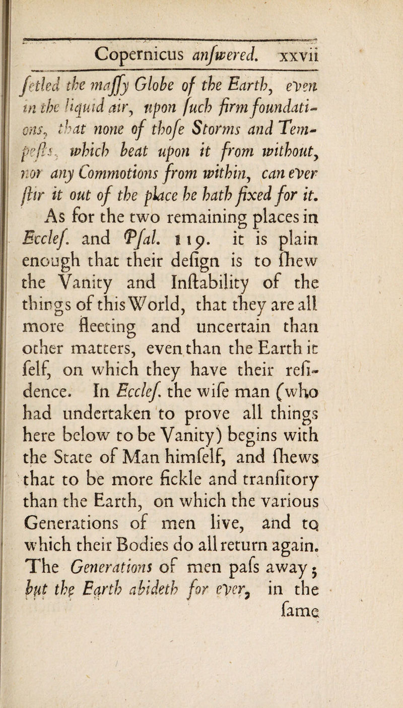 [(tied the majfy Globe of the Earth, e'ven in the liquid air, upon fuch firm foundati¬ ons, that none of thofe Storms and Tem¬ po fis. which beat upon it from without, nor any Commotions from within, can ever fltr it out of the place he hath fixed for it. As for the two remaining places in Ecclef. and Tfal. 119. it is plain enough that their defign is to fhew the Vanity and Inftability of the things of this World, that they are all more fleeting and uncertain than other matters, even than the Earth it felf, on which they have their refi- dence. In Ecclef. the wife man (who had undertaken to prove all things here below to be Vanity) begins with the State of Man himfelf, and fhews that to be more fickle and tranfitory than the Earth, on which the various Generations of men live, and tq which their Bodies do all return again. The Generations of men pafs away • bpt the Earth abideth for eyer, in the fame
