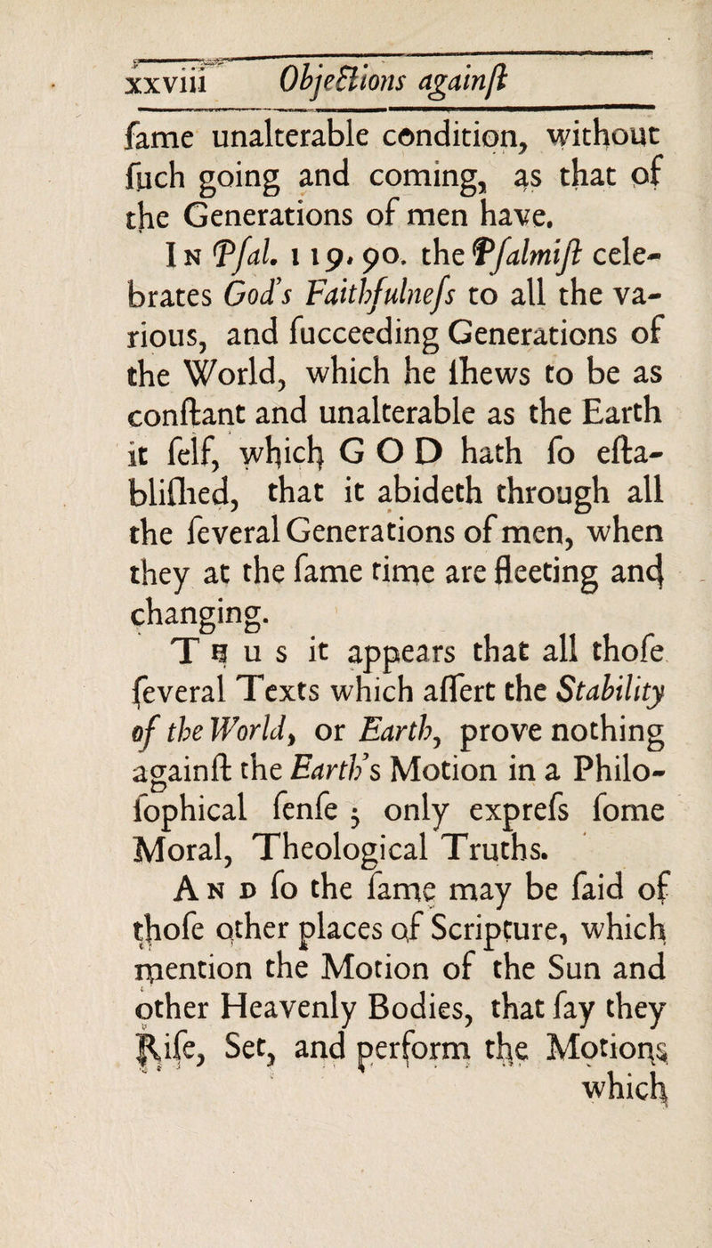 fame unalterable condition, without fuch going and coming, 4s that of the Generations of men have. I n ffal. 119.90. the Tfalmijl cele¬ brates God's Faithfulnefs to all the va¬ rious, and fucceeding Generations of the World, which he ihews to be as conftant and unalterable as the Earth it felf, which GOD hath fo efta- bliflied, that it abideth through all the feveral Generations of men, when they at the fame rime are fleeting ancj changing. Thus it appears that all thofe feveral Texts which aflert the Stability of the World, or Earth, prove nothing againfl: the Earth’s Motion in a Philo- fophical fenfe 5 only exprefs fome Moral, Theological Truths. A n d fo the fame may be faid of thofe other places of Scripture, which mention the Motion of the Sun and other Heavenly Bodies, that fay they |Ufe, Set, and perform the Motions