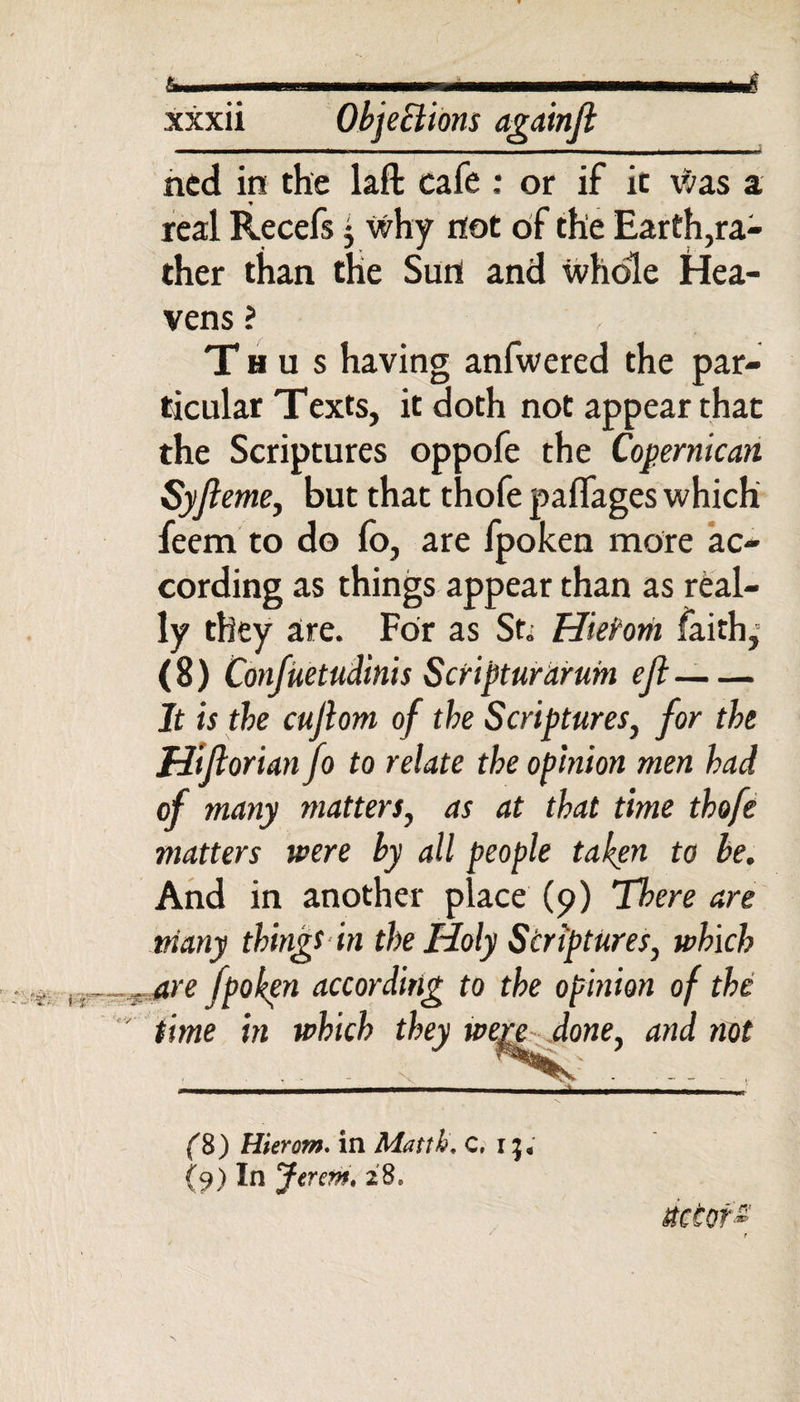 xxxii Objections againji ned in the laft cafe : or if ic was a y real Recefs $ why not of the Earth,ra¬ ther than the Sun and whole Hea¬ vens ? Thus having anfwered the par¬ ticular Texts, it doth not appear that the Scriptures oppofe the Copernic an Syfi eme, but that thofe paffages which feem to do lo, are fpoken more ac¬ cording as things appear than as real¬ ly they are. For as St. Hieirom faith,- (8) Confuetudin'ts Scripturdrum eft-- It is the cujlom of the Scriptures, for the Htflorianfo to relate the opinion men had of many matters, as at that time thofe matters were by all people taken to be. And in another place (9) There are many things in the Holy Scriptures, which . are fpoken according to the opinion of the time in which they were done, and not (&amp;) Hierom. in Matth. C, i:}, {9) In Jerem. 28, rictofs