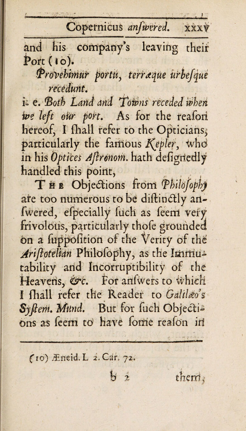 f *» l nicus an XX xt and his company’s leaving their ^ort (io). jb •' J Troyebimnr portu, terretque urbefqut recedunt. i; e. ©of/? Land and ’Totpns receded when ive left oiir port. As for the realm! hereof, I fhall refer to the Opticians^ particularly the famous Jfypler, tvhd in his Optices Jflrmiom. hath defigriedly handled this point, The Objections from Thildfopb) are too numerous to Be diftinCtly art- fwered, efpecially luch as feent very frivolous, particularly thofe grounded 6n a fuppolltion as tability and Incorruptibility of the Heavens, for anfwers to ivhieli I fhall refer the Reader to Galileo’s Syjiem. Mttnd. But for fuch Objects ons as feem to have fortie reafon iri mUmmdm (to) /En'dd.L 2, Can 72. % them ,■