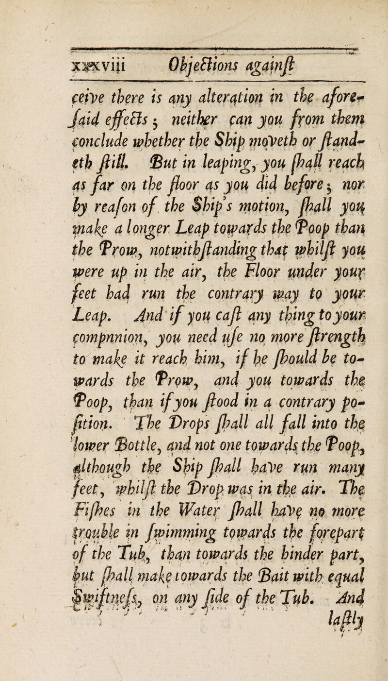 xsxviii Objections againfi cetve there is any alteration in the afonv Jaid effects ■ neither can you from them conclude whether the Ship moyeth or ftand- tth Jlill. ‘But in leaping, you Ihall reach as far on the floor as you did before $ nor by reafon of the Ship’s motion, flhall you make a longer Leap towards the Boop than the Brow, notwitbflanding that whilfi you were up in the air, the Floor under your feet had run the contrary way to your Leap. And if you cafl any thing to your, companion, you need ufe no more ftrength to make it reach him, if he fhould be to¬ wards the Brow, and you towards the Boop, than if you flood in a contrary po- fition. The Drops flpall all fall into the lower Bottle, and not one towards the Boop., although the Ship fhall ha\&gt;e run many feet, whilfl the Drop was in the air. The Fifhes in the Water fhall have no more trouble in fwimming towards the forepart of the Tub., than towards the hinder part, but fhall makeiowards the Bait with equal tnefl, on any fide of the Tub. And ~€ &amp;