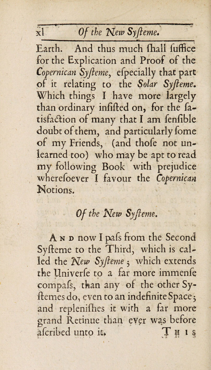 ' -r ■ ' „/ ' \ - 'w ^ _ ;&gt; '•it xl Of the New Syfleme. Earth. And thus much fhall luffice for the Explication and Proof of the Coper me an Syfleme, efpecially that part of it relating to the Solar Syfleme. Which things I have more largely than ordinary infifled on, for the fa- tisfa&lt;51ion of many that I am fenfible doubt of them, and particularly fome of my Friends, (and thofe not un¬ learned too) who may be apt to read my following Book with prejudice wherefoever I favour the Copernican Notions. Of the New Syfleme. And now I pafs from the Second Syfleme to the Third, which is cal¬ led the New Syfleme 5 which extends the llniverfe to a far more immenfe compafs, than any of the other Sy- ff ernes do, even to an indefinite Space 5 and repleniflies it with a far more grand Retinue than ever was before aferibed unto it, T P 1 s