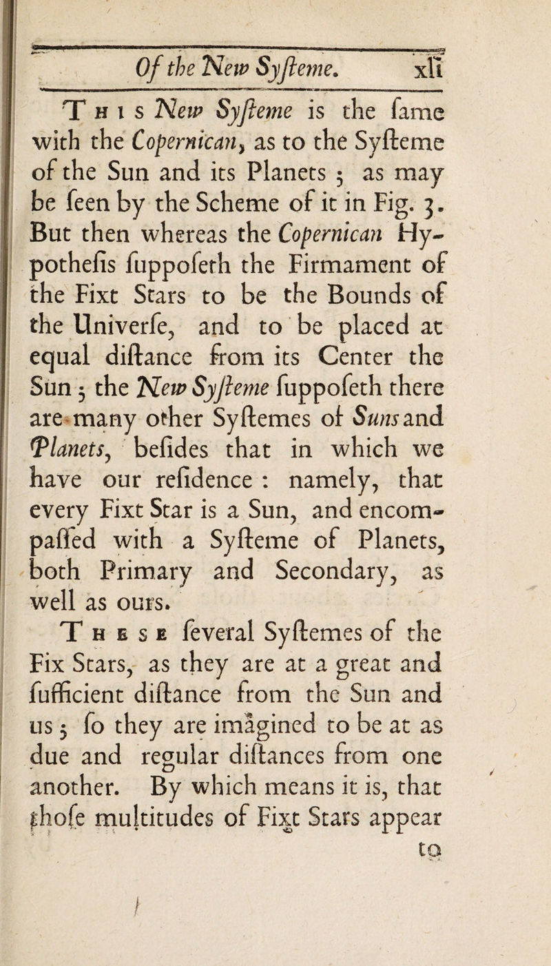 This New Syfteme is the fame with the Copernican, as to the Syfteme of the Sun and its Planets ; as may be feen by the Scheme of it in Fig. 3. But then whereas the Copernican Hy~ pothefis fuppofeth the Firmament of the Fixt Stars to be the Bounds of the Univerfe, and to be placed at equal diftance from its Center the Sun 3 the Tiew Syji eme fuppofeth there are many other SyHemes of Sw/irand (Planets, befides that in which we have our refidence : namely, that every Fixt Star is a Sun, and encom- palled with a Syfteme of Planets, both Primary and Secondary, as well as ours. These feveral Syflemes of the Fix Stars, as they are at a great and fufficient diftance from the Sun and us j fo they are imagined to be at as due and regular diftances from one another. By which means it is, that fhofe multitudes of Fixt Stars appear to