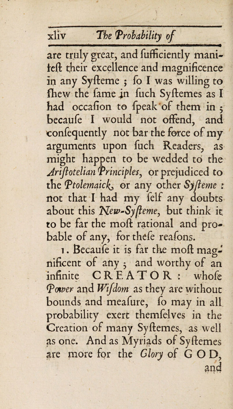 are truly great, and fufficiently mani- feft their excellence and magnificence in any Syfteme ; fo I was willing to {hew the fame in fuch Syftemes as I had occafion to fpeakof them in j becaufe I would not offend, and confecjuently not bar the force of my arguments upon fuch Readers, as might happen to be wedded to the Ariftotelian Principles, or prejudiced to the Ptolemaickj or any other Syfteme : not that I had my felf any doubts about this Netv-Syfteme, but think it. to be far the mod rational and pro¬ bable of any, for thefe reafons. 1. Becaufe it is far the moft mag¬ nificent of any 3 and worthy of an infinite CREATOR : whofe Power and Wifdom as they are without bounds and meafure, fo may in all probability exert themfelves in the Creation of many Syftemes, as well as one. And as Myriads of Syftemes are more for the Glory of GOD,
