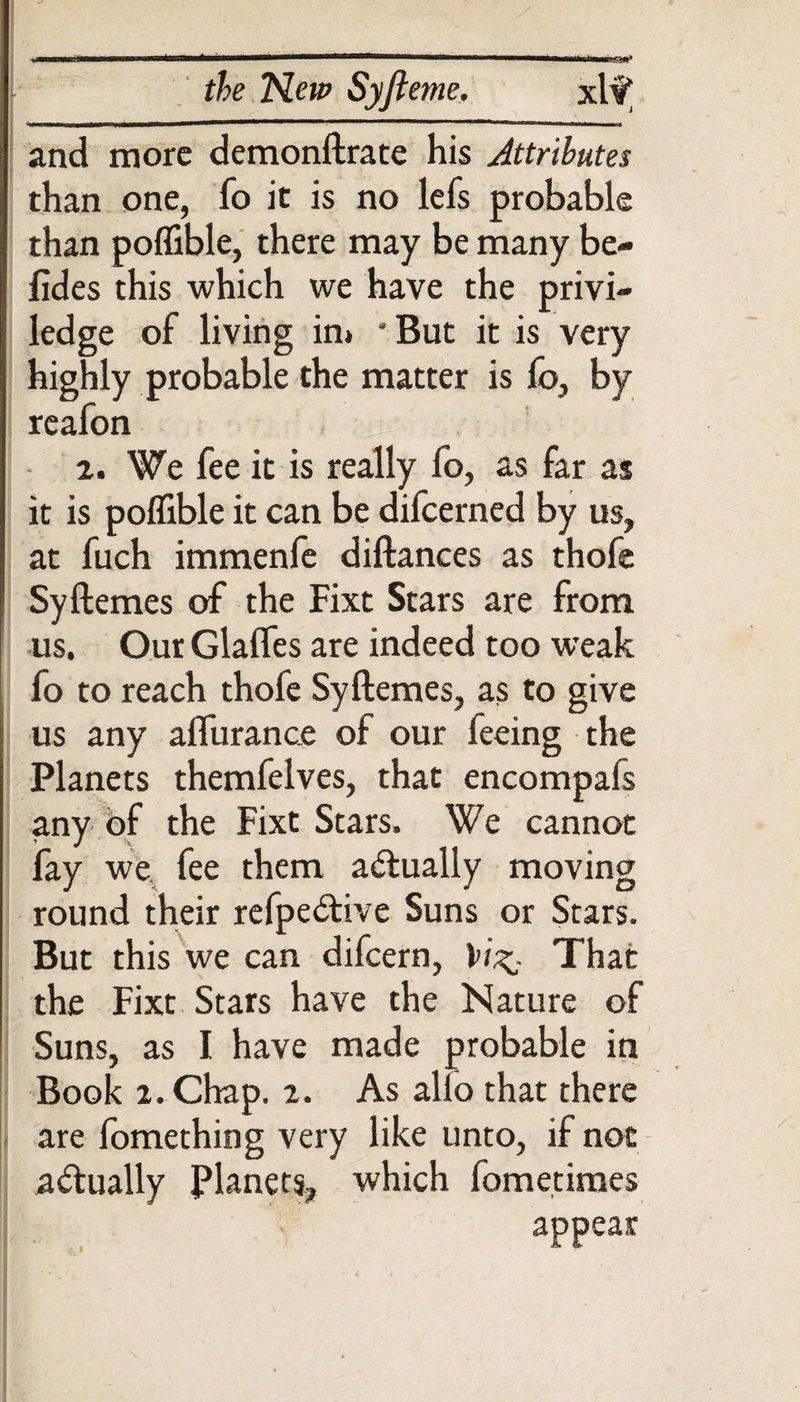 m —— nrl ti r &# the New Syjieme. xl? and more demonftrate his Attributes than one, fo it is no lefs probable than poffible, there may be many be- fides this which we have the privi- : ledge of living in* *But it is very highly probable the matter is fo, by reafon 2. We fee it is really fo, as far as it is poffible it can be difeerned by us, at fuch immenfe diftances as thofe Syftemes of the Fixt Stars are from us. Our Glades are indeed too weak fo to reach thofe Syftemes, as to give us any aflurance of our feeing the Planets themfelves, that encompafs any of the Fixt Stars. We cannot fay we fee them actually moving round their refpe&ive Suns or Stars. But this we can difeern, That the Fixt Stars have the Nature of Suns, as I have made probable in Book i. Chap. 2. As alio that there are fomething very like unto, if not actually Planets, which fometimes appear