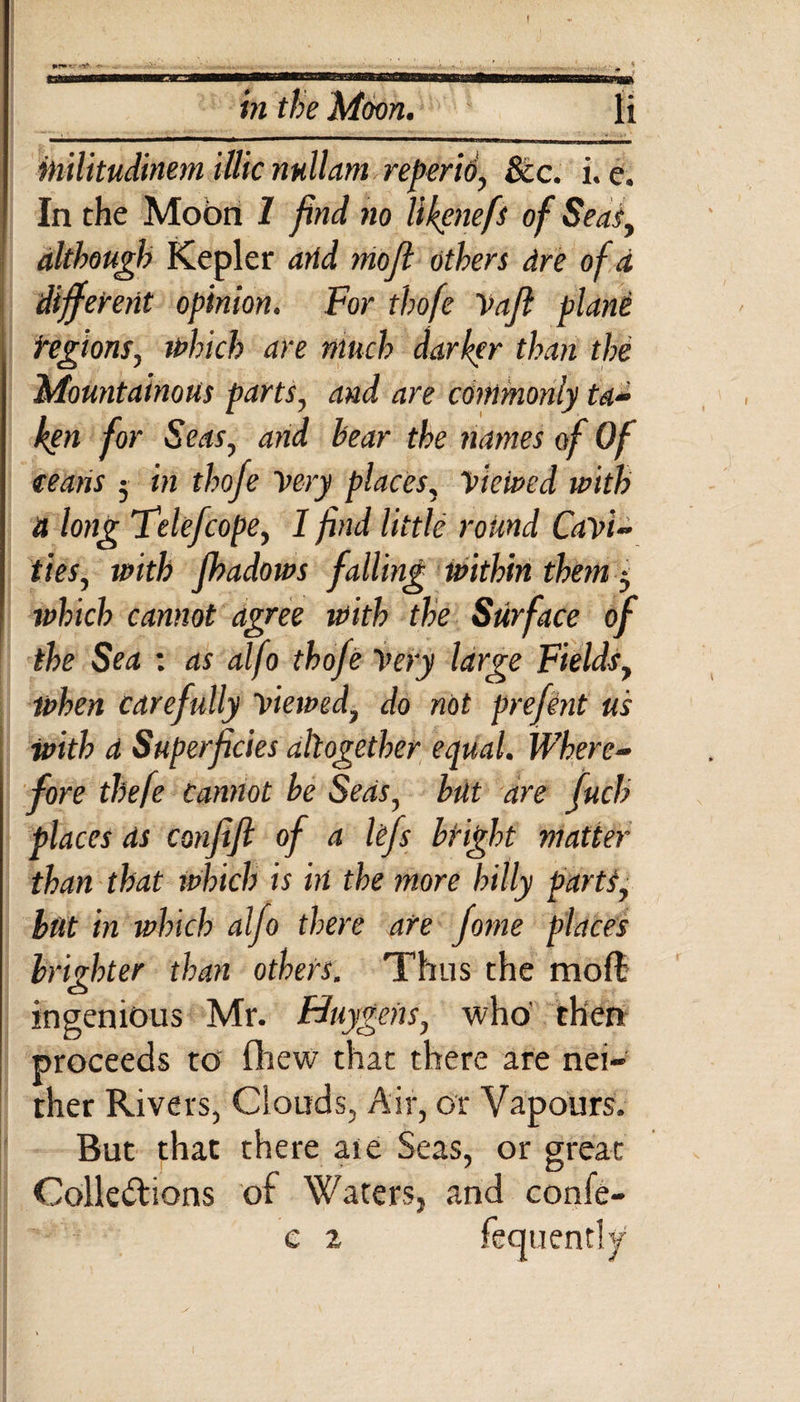 ! in the Moon. li inilitudinem illic nullam reperio, See. i. e. In the Moon 1 find no Ukenefs of Seat, although Kepler arid mojl others dre of d different opinion. For thofe Vaft plane Regions, which are much darker than the Mountainous parts, and are commonly ta¬ ken for Seas, and bear the names of Of ceans 5 in thofe Very places, Viewed with it long Felefcope, I find little round Cavi¬ ties, with Jbadows falling within them 3 which cannot agree with the Surface of the Sea : as alfo thofe Very large Fieldsy when carefully viewed, do not prefent us with d Superficies altogether equal. Where¬ fore thefe cannot be Seas, but are fuch places ds con fife of a Ufs bright matter than that which is in the more hilly parts, but in which alfo there are fome places brighter than others. Thus the mod ingenious Mr. Huygens, who' then proceeds to fhew that there are nei¬ ther Rivers, Clouds, Air, or Vapours. But that there ate Seas, or great Collections of Waters, and confe-