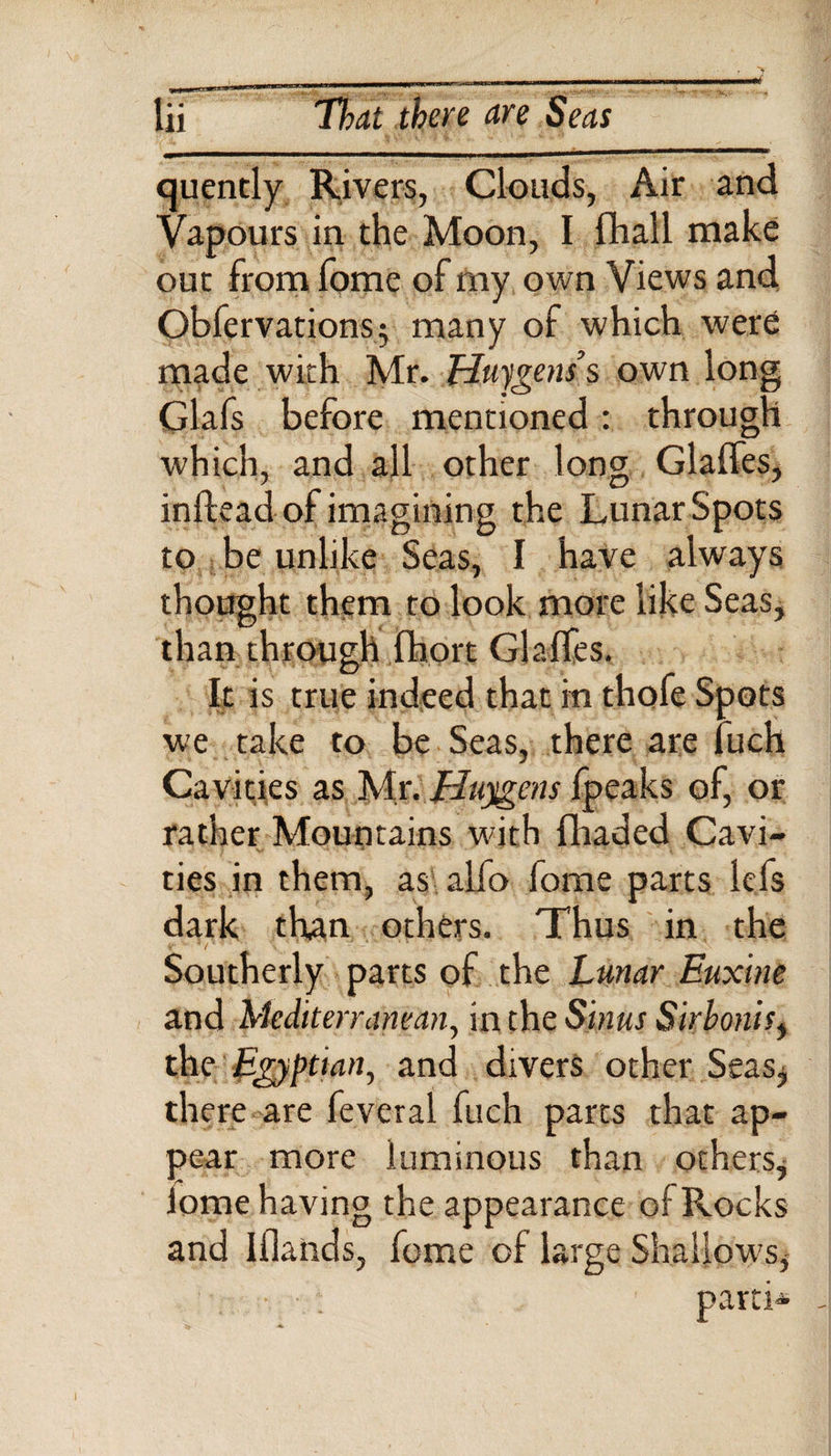 cjuently Rivers, Clouds, Air and Vapours in the Moon, I {hall make out from fome of my own Views and Obfervations$ many of which were made with Mr. Huygens’s own long Glafs before mentioned: through which, and all other long Glaffes, inflead of imagining the Lunar Spots to be unlike Seas, I have always thought them to look more like Seas, than through fhort Glaffes. It is true indeed that in thofe Spots we take to be Seas, there are fuch Cavities as Mr. Huygens fpeaks of, or rather Mountains with fhaded Cavi¬ ties in them, as alfo fome parts lefs dark than others. Thus in the Southerly parts of the Lunar Euxine and Mediterranean, in the Sinus Sirbonis, the Egyptian, and divers other Seas, there are feveral fuch parts that ap¬ pear more luminous than others* lome having the appearance of Rocks and Iflands, fome of large Shallows* • ; parti*