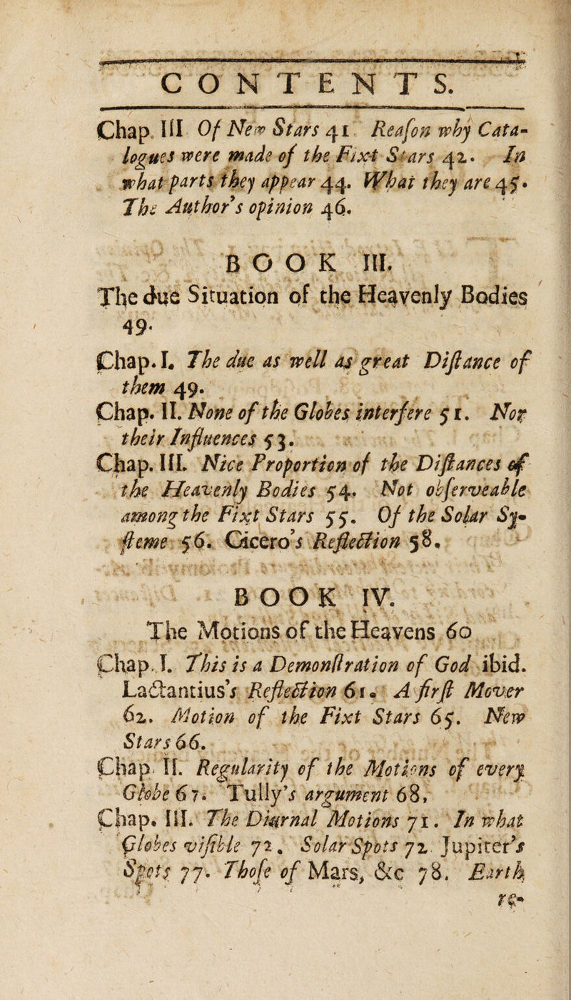 Mill !■ ii—ii-*mm iwi ■ - ■ ■■■in iimmm mu ■■ ifflw-iirm in ■ iiMiwiih m niwi inw—1 ■ ■ ■ Chap HI Of Nev Stars 41 Reef on why Cata¬ logues voere made of the Fixt Stars 41* In what parts they appear 44. What they are 45'. The Author s opinion 46. BOOK III. The due Situation of the Heavenly Bodies 49- Chap* I« The dm as well as great Difiance of them 49. Chap. II. None of the Globes interf ere 51. Not their Influences 53. Chap. III. Nice Proportion of the Difiances of the Heavenly Bodies 54. Not oh feme able among the Fixt Stars 55. Of the Solar Sy* feme 56. Gicero’i Reflexion 58. BOOK IV. % The Motions of the Heavens 60 Chap I. This is a Demondration of God ibid. La£tantius7 Reflection 6 f • A fir ft Mover 62*. Motion of the Fixt Stars 65• New Stars 66. Chap. II. Regularity of the Motions of every. Globe 67. Tully7 argument 68, Chap. III. The Diurnal Motions 71. In what Globes pifible 72 . Solar Spots 72, Jupiter V Spots 77. Thofe of Mars, &amp;c 78. Earth rz*