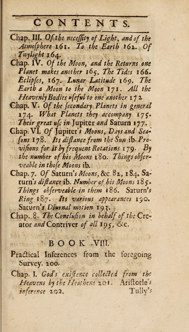 Chap. III. Of the neceffity of Light, and of the Atmofphere i$i. To the Barth 161. Of Tivy light 164. Chap. IV. Of the Moon, and the Returns one Planet makes another 165-, The Tides 166* Bclipfes9 167. Lunar Latitude 169. The Earth a Moon to the Moon 171. All the Heavenly Bodies ufeful to one another ip 1 Chap. V. Of the fecondary Planets in general 174. What Planets they accompany 175'. Their great ufe in Jupiter and Saturn 177. Chap. VI. Of Jupiter’* Moons, Days and Sea- fons 178. Its difiance from the Sun ib- Pro- vifions for it by frequent Rotations By the number of his Moons 180. Things olfer- veable in thofe Moons ib. Chap. 7. Of Saturn’* Moons, &c. 82,184, Sa¬ turn * di fiance ib. Number of his Moons 18 y • Things obferveable in them 186. Saturn’* Ring 187. Its various appearances 190. Saturn’* Diurnal motion 194. Chap. 8. TheComlufion in behalf of the Cre¬ ator and Contriver of all ioy, &c. BOOK via Practical Inferences from the foregoing Survey. 200. Chap. I. God's exifence collected from the Heavens by the Heathens zot* Ariftode^ inference 202, Tully’*