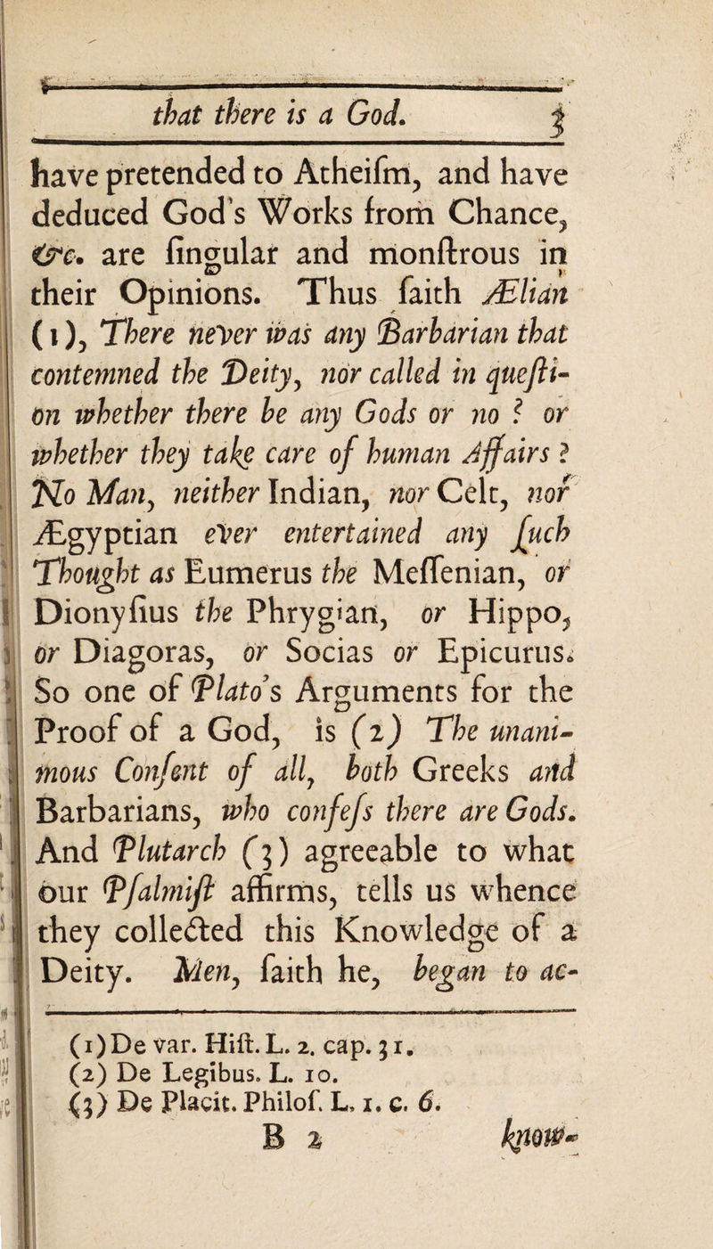 have pretended to Atheifm, and have deduced God's Works from Chance, &amp;e, are lingular and monflrous in their Opinions. Thus faith sElian (i), There never was any (Barbarian that contemned the Deity, nor called in quefti- on whether there be any Gods or no ? or whether they take care of human Affairs ? Ho Man, neither Indian, nor Celt, nor Egyptian ever entertained any fuch Thought as Eumerus the Meffenian, or Dionyfius the Phrygian, or Hippo, or Diagoras, or Socias or Epicurus. So one of Blato’s Arguments for the Proof of a God, is (z) The unani¬ mous Confent of all, both Greeks and Barbarians, who confefs there are Gods. And Blutarch (]) agreeable to what our Bfalmifl affirms, tells us whence they collected this Knowledge of a | Deity. Men, faith he, began to ac- j ------ (1) De var. Hill. L. 2. cap. 31. (2) De Legibus. L. 10. j De Placit. Philof. L, 1. c. 6. B z know*