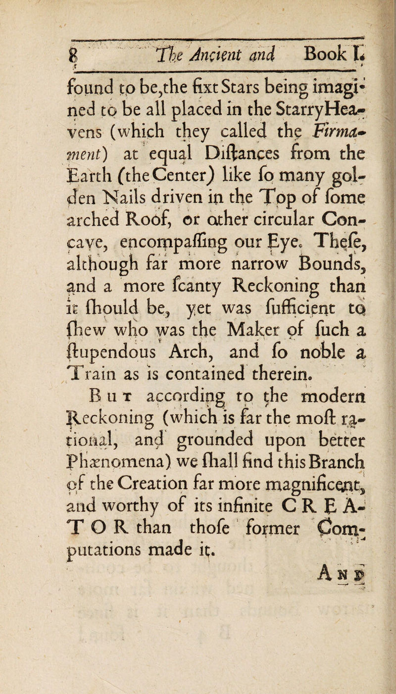 t * found to be,the fixt Stars being imagi¬ ned to be all placed in the StarryHea** vens (which they called the Firma¬ ment) at equal Diftances from the Earth (the Center) like fo many gol¬ den Nails driven in the Top of fome arched Roof, or other circular Con¬ cave, encompaffing our Eye. Thele, although far more narrow Bounds, and a more fcanty Reckoning than it fhould be, yet was fufficient tq fhew who was the Maker of fuch a T - 1 T . ^ *' {' „ \ < ftupendous Arch, and fo noble a Train as is contained therein. But according tp the modern lieckoning (which is far the moll ra¬ tional, and grounded upon better Phenomena) we fliall find this Branch of the Creation far more magnificent, and worthy of its infinite CREA¬ TOR than thole former Com¬ putations made ip A a i