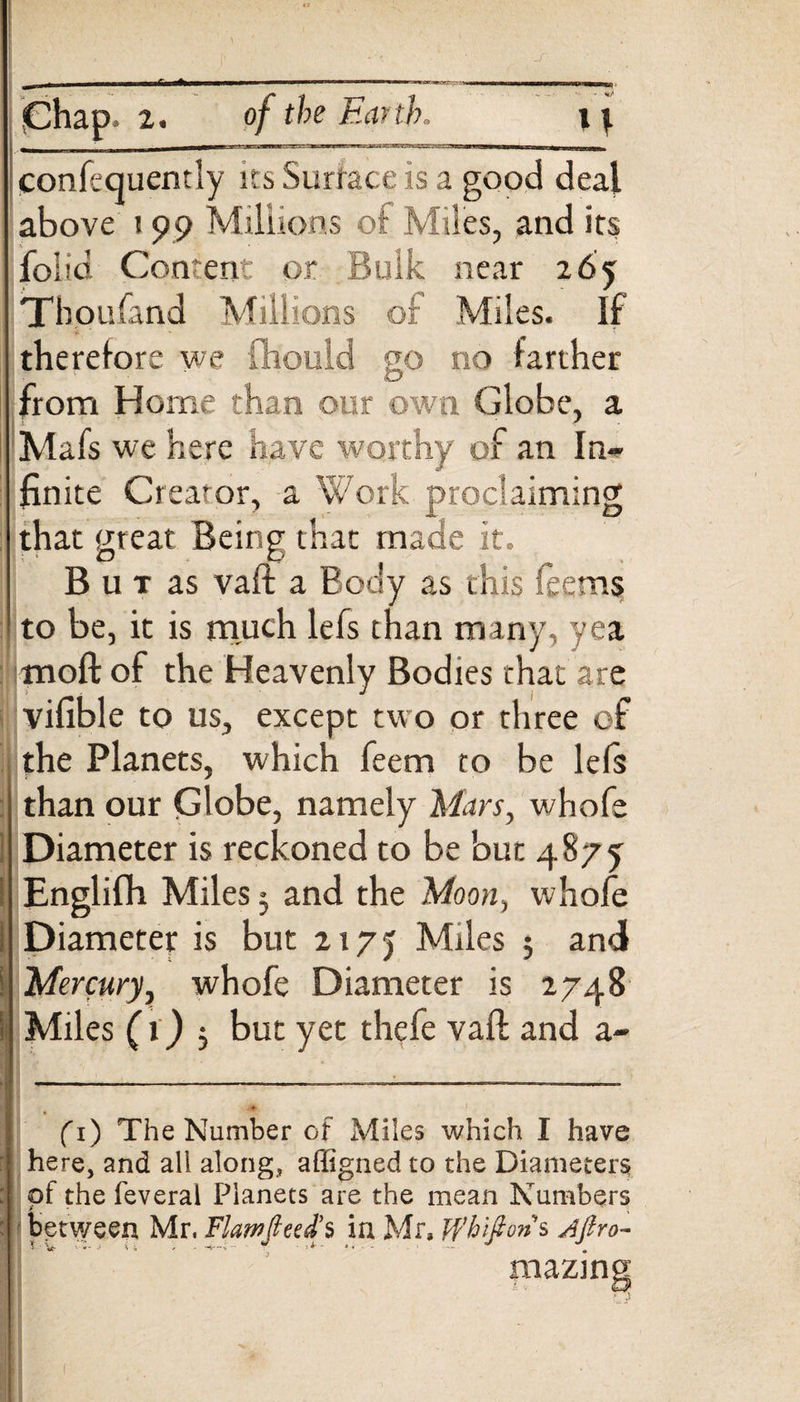 I-II «o. •Chap. z. of the Ear th. confequently its Surface is a good deal above 199 Millions of Miles, and its folia Content or Bulk near z6y Thoufand Millions or Miles. If therefore we fhould go no farther O from Home than our own Globe, a Mafs we here have worthy of an In¬ finite Creator, a Work proclaiming that great Being that made it. But as vaft a Body as this (aeons to be, it is much lefs than many, yea nioft of the Heavenly Bodies that are vifible to us, except two or three of the Planets, which feem to be lefs than our Globe, namely Mars, whofe Diameter is reckoned to be but 4875 Englifh Miles 3 and the Moon, whofe Diameter is but 217J Miles $ and ! Mercury, whofe Diameter is 2748 Miles (i) 5 but yet thefe vaft and a- fi) The Number of Miles which I have here, and all along, affigned to the Diameters of the feveral Planets are the mean Numbers between Mr, Flamjleed’s ia Mr, Jfhiftons jftro- mazing (