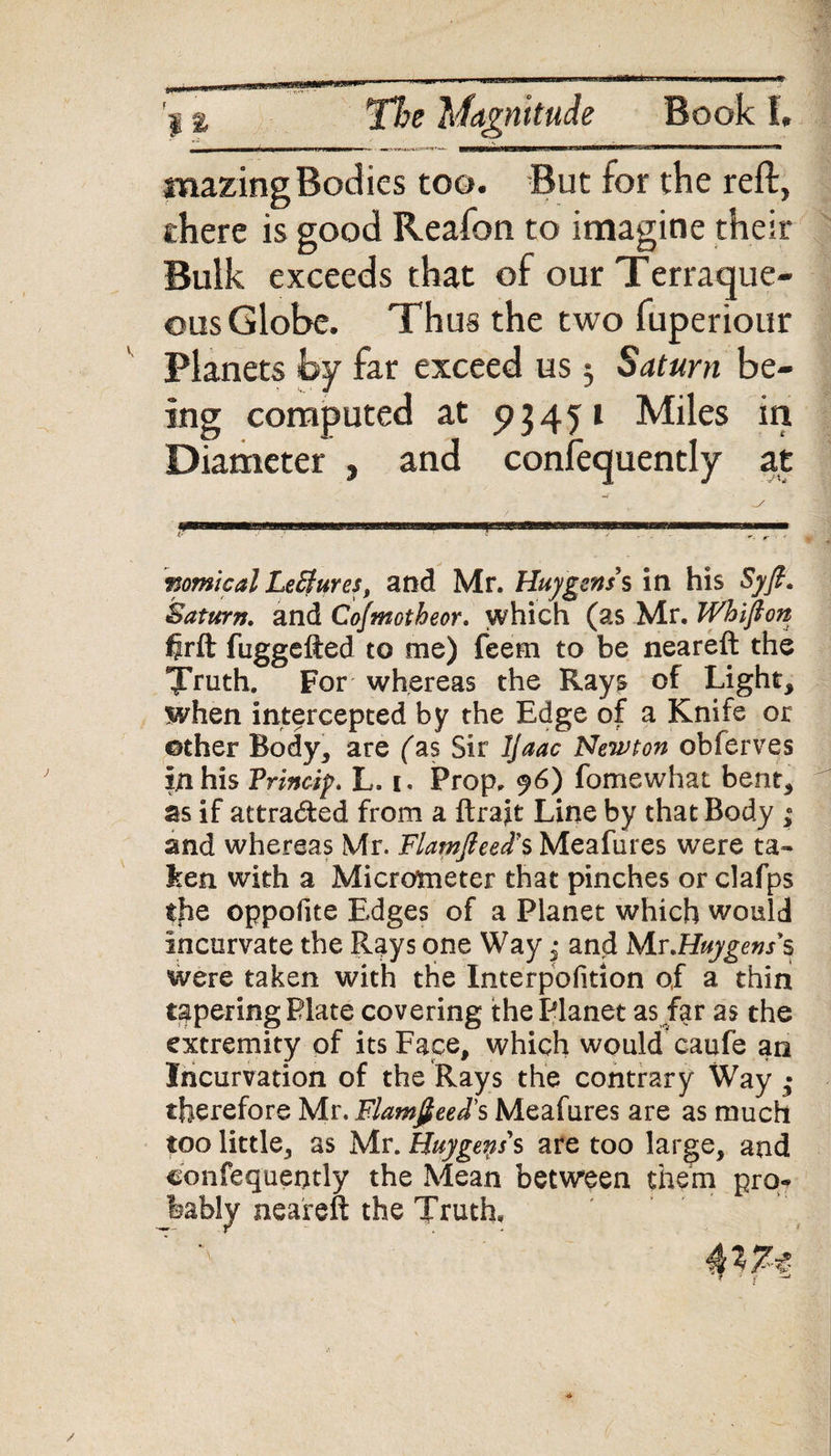 I % The Magnitude Book 1. mazing Bodies too. But for the reft, there is good Reafon to imagine their Bulk exceeds that of our Terraque¬ ous Globe. Thus the two fuperiour Planets by far exceed us $ Saturn be¬ ing computed at pj451 Miles in Diameter , and consequently at nomical LeBures, and Mr. Huygens $ in his Syfi. Saturn, and Cofmotheor. which (as Mr. Whifton firft fuggefted to me) feem to be neareft the Tfuth. For whereas the Ray^ of Light, when intercepted by the Edge of a Knife or other Body, are (as Sir Ijaac Newton obferves in his Princip. L. i. Prop. f6) fomewhat bent, as if attracted from a ftraft Line by that Body ; and whereas Mr. Flamfteed's Meafures were ta¬ ken. with a Micrometer that pinches or clafps tjiQ oppofite Edges of a Planet which would incurvate the Rays one Way; and Mr.Huygens*$ were taken with the Interpofition of a thin tapering Plate covering the Planet as far as the extremity of its Face, which would caufe an Incurvation of the Rays the contrary Way ,• therefore Mr. Flamfieed's Meafures are as much too little, as Mr. Huygens's are too large, and confequeotly the Mean between them pro¬ bably neareft the Truth.