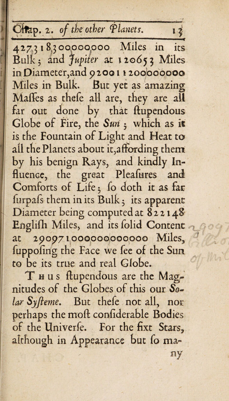 &gt; * f I r || —————a—a—aHB—apaftauLBir Cltep. 2. of the other (planets. \ £ — . -■■■'■■' rnmmm ' i.n.1.11 | 427318300000000 Miles in its Bulk 3 and Jupiter at 120653 Miles in Diameter,and 920011200000000 Miles in Bulk. But yet as amazing Malles as thefe all are, they are all far out done by that ftupendous Globe of Fire, the Sun j which as it is the Fountain of Light and Heat to all the Planets about it,affording them by his benign Rays, and kindly In¬ fluence, the great Pleafures and Comforts of Life 5 fo doth it as far furpafs them in its Bulk 5 its apparent Diameter being computed at 8 2 2148 Englifh Miles, and its folid Content at 290971000000000000 Miles, fuppoling the Face we fee of the Sun to be its true and real Globe. Thus ftupendous are the Mag¬ nitudes of the Globes of this our So¬ lar Sy/leme. But thefe not all, not* perhaps the moft considerable Bodies of the Univerfe. For the fixt Stars, although in Appearance but fo ma- : nf