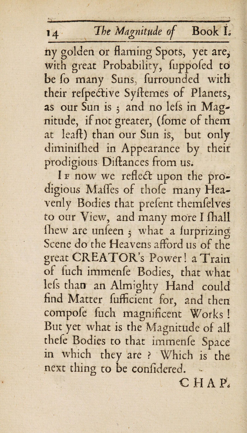 ny golden or flaming Spots, yet are, with great Probability, fuppofed to be fo many Suns furrounded with their refpedtive Syftemes of Planets, as our Sun is 5 and no leis in Mag¬ nitude, if not greater, (fome of them at lea ft) than our Sun is, but only diminifhed in Appearance by their prodigious Diftances from us. I v now we reflect upon the pro¬ digious Mafles of thofe many Hea¬ venly Bodies that prefent themfelves to our View, and many more I fhall fhew are unfeen 5 what a furprizing Scene do the Heavens afford us of the great CREATOR’S Power! a Train of fuch immenfe Bodies, that what le(s than an Almighty Hand could find Matter fufficient for, and then compofe luch magnificent Works! But yet what is the Magnitude of all thefe Bodies to that immenfe Space in which they are ? Which is the next thing to be confidered. - CHAP, v