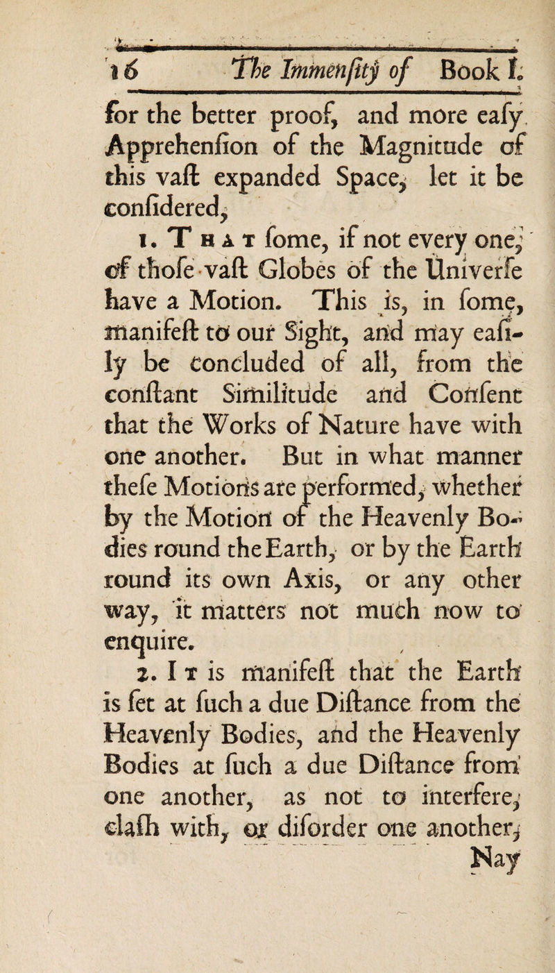 lor the better proof, and more eafy Apprehenfion of the Magnitude of this vaft expanded Space, let it be confidered, 1. T h a t fome, if not every one,' of thofe vaft Globes of the Univerfe have a Motion. This is, in fome, manifeft to our Sight, arid may eafi- ly be concluded of all, from the coriftant Similitude and Coftfent that the Works of Nature have with one another. But in what manner thefe Motions are performed, whether by the Motion of the Heavenly Bo~ dies round the Earth, or by the Earth round its own Axis, or any other way, it matters not much now to enquire. 2. I t is mariifeft that the Earth is fet at fuch a due Diftance from the Heavenly Bodies, arid the Heavenly Bodies at fuch a due Diftance from one another, as not to interfere,’ elafh with, or diforder one another,
