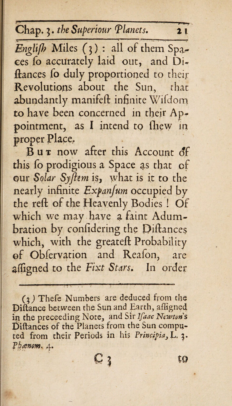 ..... .-.: ----- • 1 -■ ■•-!.. 1 ■ Englifh Miles (]) : all of them Spa*- ces fo accurately laid out, and Di- fiances fo duly proportioned to their Revolutions about the Sun, that abundantly manifeft infinite Wifdom to have been concerned in their Ap¬ pointment, as I intend to Ihew in proper Place. But now after this Account df this fo prodigious a Space as that of our Solar Syftem is, what is it to the nearly infinite Expanfum occupied by the reft of the Heavenly Bodies ! Of which we may have a faint Adum¬ bration by confidering the Piftances which, with the greateft Probability ©f Obfervation and Reafon, are affigned to the Fixt Stars. In order ) Thefe Numbers are deduced from the Diftance between the Sun and Earth, affigned in the preceeding Note, and Sir lfaac Newtons Ciftances of the Planets from the Sun compu¬ ted from their Periods in his Principia, L. Pheenom. 4. Q | %Q