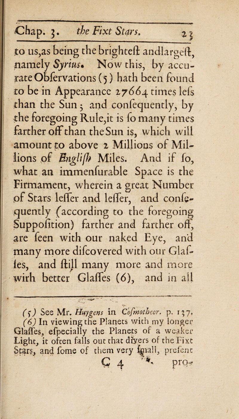 Chap. 3. the Fixt Stars. to us,as being the brighteft andlargeft, namely Syrius. Now this, by accu¬ rate Obfervations (5) hath been found to be in Appearance 17664. times lefs than the Sun; and confequently, by the foregoing Rule,it is fo many times farther off than the Sun is, which will amount to above 2 Millions of Mil- lions of Englifh Miles. And if fo, what an immenfurable Space is the Firmament, wherein a great Number ,of Stars lelfer and lelfer, and confe¬ quently (according to the foregoing Suppolition) farther and farther off, are feen with our naked Eye, and many more difcovered with our Glaf* les, and ftill many more and more wirh better Glaffes (6), and in ail (fj See Mr. Huygens in Cofmotheor. p, r * 7. (6) In viewing the Planets with my longer Glaffes, efpecially the Planets of a weaker Light, it often falls out that dbrers of the Fixt Stars, and fome of them very ||na!i, prefent