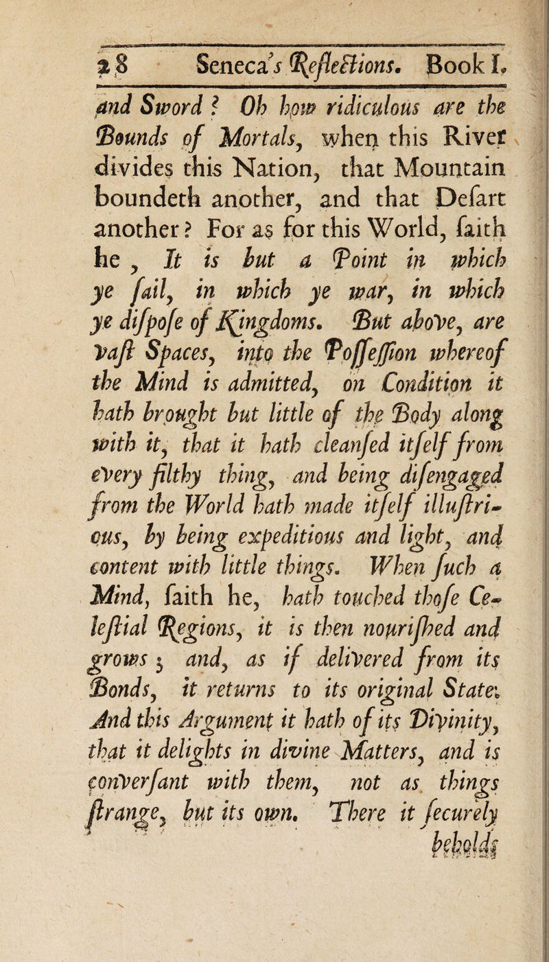 and Sword ? Ob hpw ridiculous are the Bounds of Mortals, when this Rivet divides this Nation, that Mountain boundeth another, and that Defart another? For as for this World, faith he , It is but a Point in which ye fail, in which ye war, in which ye difpofe of jfingdoms. But above, are Vafl Spaces, into the Boffejfion whereof the Mind is admitted, on Condition it hath brought but little of the Body along with it, that it hath cleanfed itfelf from every filthy thing, and being difengaged from the World hath made itjelf illuflri- cus, by being expeditious and light, and content with little things. When fuch a Mind, faith he, hath touched thofe Ce~ leftial Regions, it is then nourifhed and grows 5 and, as if delivered from its Bonds, it returns to its original State'. And this Argument it hath of its Divinity , that it delights in divine Matters, and is conVerfant with than, not as things ftrange, but its own. There it fecurely