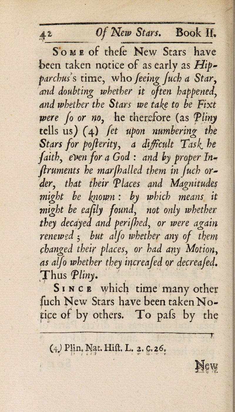 Sterna Of “New Stars. Book If* -»■■ I—I II tm mm*trc*rn S o m e of thefe New Stars have been taken notice of as early as Hip¬ parchus’s time, who feeing fuch a Star, and doubting whether it often happened, and whether the Stars we take to be Fixt were fo or no, he therefore (as Pliny tells us) (4) fet uPon numbering the Stars for pojlerity, a difficult Task, he faith, even for a God : and hy proper In- ftruments he marfhalled them in fuch or¬ der, that their Places and Magnitudes might be known: by which means it might he eafily found, not only whether they decayed and perifhed, or were again renewed 3 but alfo whether any of them changed their places, or had any Motion, as alfo whether they increafed Qr decreafed. Thus Pliny. Since which time many other fuch New Stars have been taken No¬ tice of by others. To pafs by the (4,) Plin. Nat. Hift. L. 2. C,z6 mm <r-X r^t S'.fU