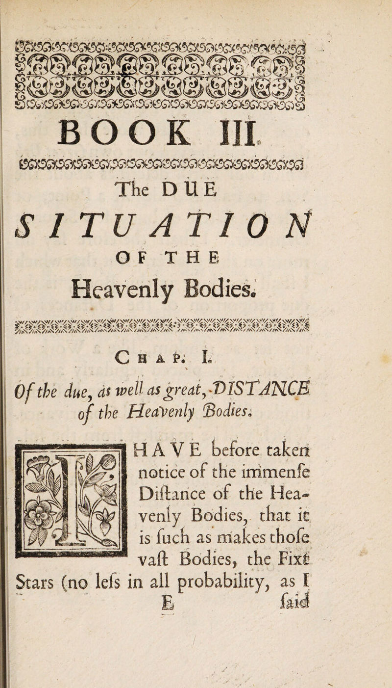 The DUE SITUATION OF THE C H A Pi I. * \ Of the due, as well asgreat,-T>ISTJHCE of the Heavenly 'Bodies. HAVE before taken notice of the immenfe Diftance of the Hea¬ venly Bodies, that it is fuch as makes thofe vaft Bodies, the Fixfi Stars (no lels in aii probability, as I E laid I '< ' i , .A - ►  s