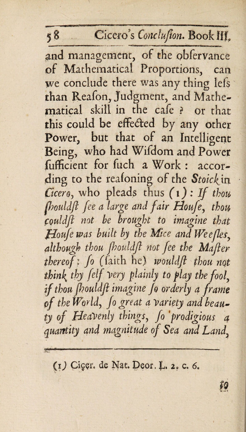 5 8 Ciceros Conclujton. Book Ilf. and management, of the pbfervance of Mathematical Proportions, can we conclude there was any thing lefs than Reafon, Judgment, and Mathe¬ matical skill in the cafe ? or that this could be effected by any other Power, but that of an Intelligent Being, who had Wifdom and Power fufficient for fuch a Work : accor- ding to the realoning of the Stoickyn Cicero, who pleads thus (1) : If thou fhouldjl fee a large and fair Houfe, thou couldfl not be brought to imagine that Houfe was built by the Mice and Weefles, although thou jloouldft not fee the Mailer thereof: fo (faith he) muldft thou not thinly thy /elf Very plainly to play the fool, if thou fhouldjl imagine Jo orderly a frame pf the World, fo great a Variety and beau¬ ty of Heavenly things, fo 'prodigious a quantity and magnitude of Sea and Landi to ft