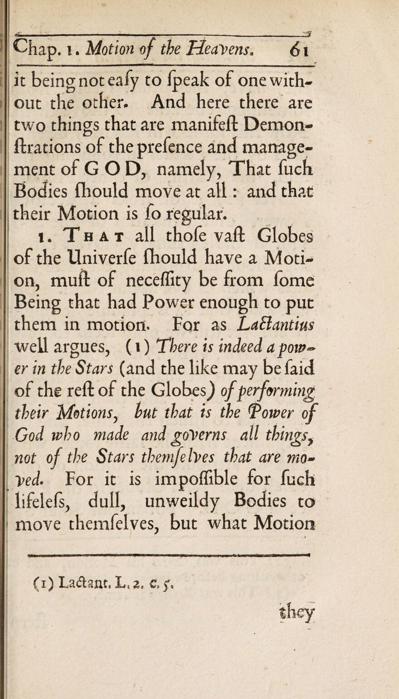 [ Chap, i. Motion of the Heavens. 61 it being not eafy to ipeak of one with¬ out the other. And here there are two things that are manifeft Demon- ft rations of the prefence and manage¬ ment of G O D, namely, That fuch Bodies fhould move at all: and that their Motion is fo regular. i. That all thofe vaft Globes of the Univerfe fhould have a Moti¬ on, mu if of neceffity be from fome Being that had Power enough to put them in motion. For as LaBantius well argues, (i) There is indeed apow-> er in the Stars (and the like may be faid of the reft of the Globes} of performing their Motions, hut that is the Tower of God who made and governs all thingsy not of the Stars themfehes that are mo- ved. For it is impoffible for fuch lifelefs, dull, unweildy Bodies to move themfelves, but what Motion