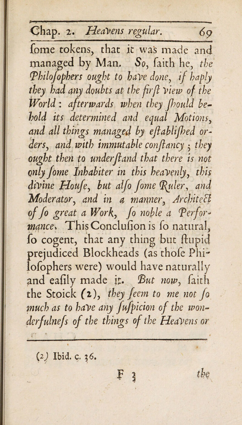 jU iji '.«H ■■■■■ ■ '—!!i - Chap. 2. Heavens regular. fome tokens, that it was made and managed by Man. So, faith he, the Philofophers ought to have done, if haply they had any doubts at the fir ft View of the World : afterwards when they fhould be¬ hold its determined and equal Motions, and all things managed by ejlablijhed or¬ ders, and with immutable confkancy ; they ought then to underftand that there is not only fome Inhabiter in this heavenly, this divine HoUfe, but alfo fome (Ruler, and Moderator, and in a manner, Architect of fo great a Work, fo noble a Perfor¬ mances ThisConclufion is fo natural, fo cogent, that any thing but ftupid prejudiced Blockheads (as thofe Phi lofophers were) would have naturally and eafily made it. Put now, faith the Stoick (I), they feem to me not fo much as to have any fufpicion of the won- derfulnefs of the things of the HeaVens or (2) Ibid. c. 36, ' / t