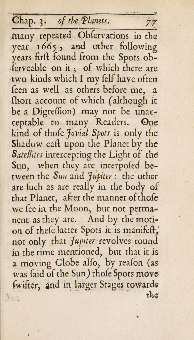 Chap. 3: of the Planets. jf - —. . r 1 — , , , , \ ■ many repeated Obfervations in the year 1665, and other following years firlt found from the Spots ob- -lerveable on it 5 of which there are two kinds which I my felf have often feen as well as others before me, a fhort account of which (although it be a Digreflion) may not be unac¬ ceptable to many Readers. One kind of thofe Jovial Spots is only the Shadow call upon the Planet by the Satellites intercepting the Light of the Sun, when they are interpoied be¬ tween the Sun and Jupiter: the other are fuch as are really in the body of that Planet, after the manner of thofe we fee in the Moon, but not perma¬ nent as they are. And by the moti¬ on of thefe latter Spots it is manifeft, not only that Jupiter revolves round in the time mentioned, but that it is a moving Globe alfo, by reafon (as was faid of the Sun) thofe Spots move fwifter, and in larger Stages toward®