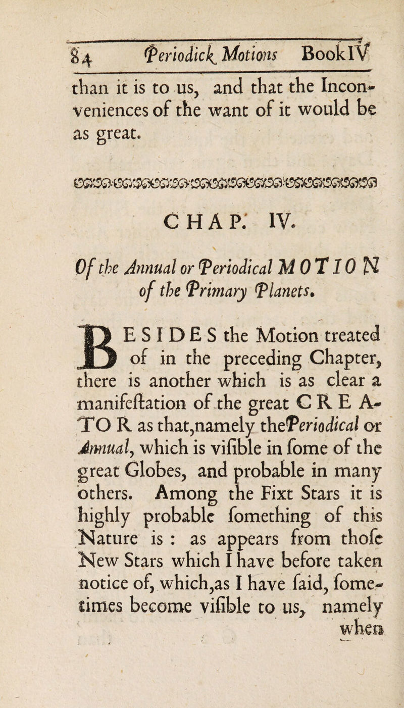 than it is to us, and that the Incon¬ veniences of the want of it would be as great. * CHAP. IV. \ , Of the Annual or periodical MOT 10 N of the Primary Planets. BE S I DE S the Motion treated of in the preceding Chapter, there is another which is as clear a manifefiation of the great CREA¬ TOR as that,namely th^Periodical or Annual, which is vifible in fome of the great Globes, and probable in many others. Among the Fixt Stars it is highly probable fomething of this Nature is : as appears from thofe New Stars which I have before taken notice of, which,as I have faid, fome- fimes become vifible to us, namely