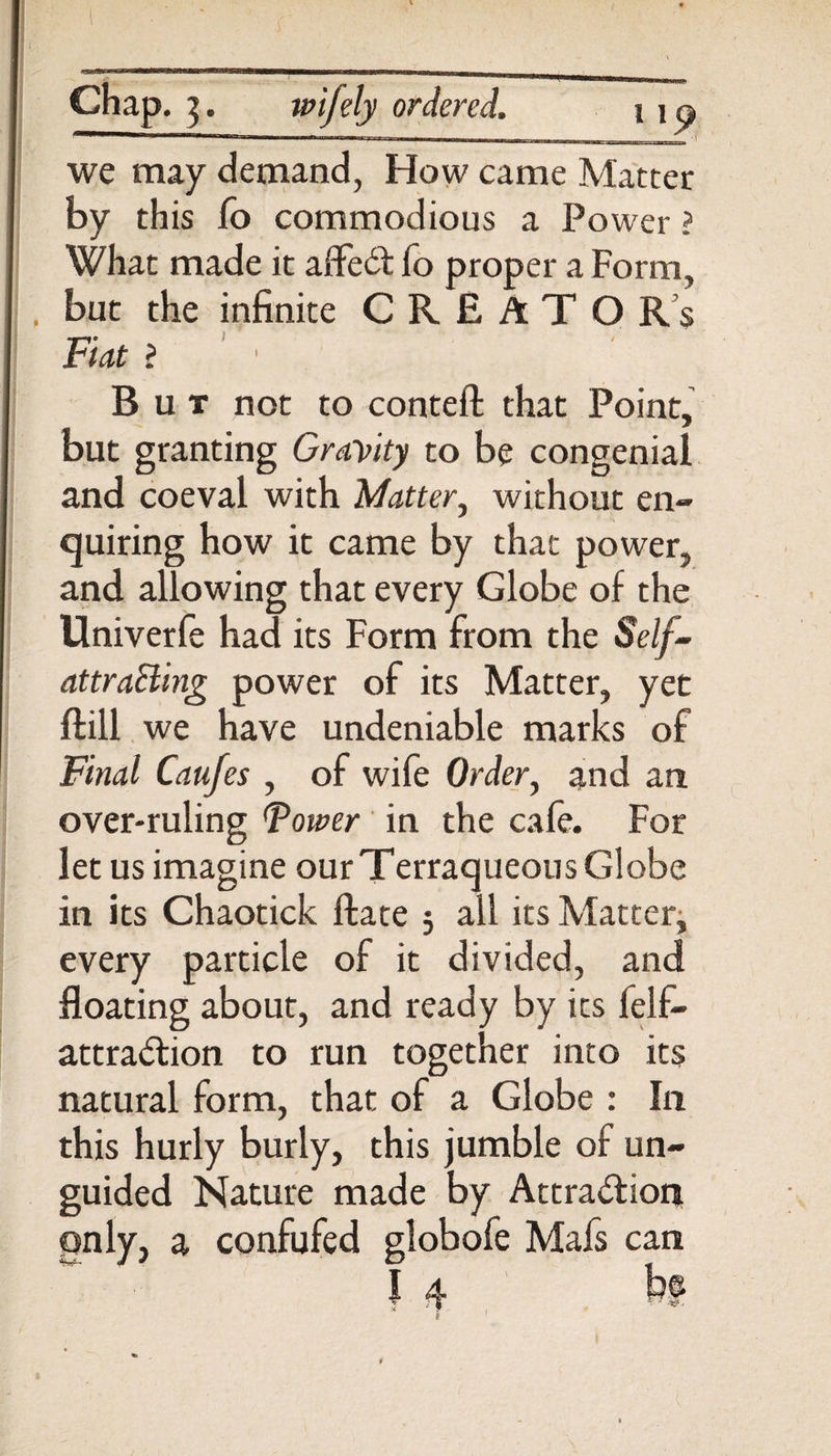 Chap, i. wifely ordered. i i p we may demand, How came Matter by this fo commodious a Power ? What made it affeCt fo proper a Form, but the infinite CRE ATO R s Fiat ? ' ■ But not to conteft that Point, but granting Gravity to be congenial and coeval with Matter, without en¬ quiring how it came by that power, and allowing that every Globe of the Univerfe had its Form from the Self- attraSling power of its Matter, yet ftill we have undeniable marks of Final Caufes , of wife Order, and an over-ruling Fower in the cafe. For let us imagine our Terraqueous Globe in its Chaotick ftate 5 all its Matter, every particle of it divided, and floating about, and ready by its felf- attradion to run together into its natural form, that of a Globe : In this hurly burly, this jumble of un¬ guided Nature made by Attraction only, a confufed globofe Mafs can