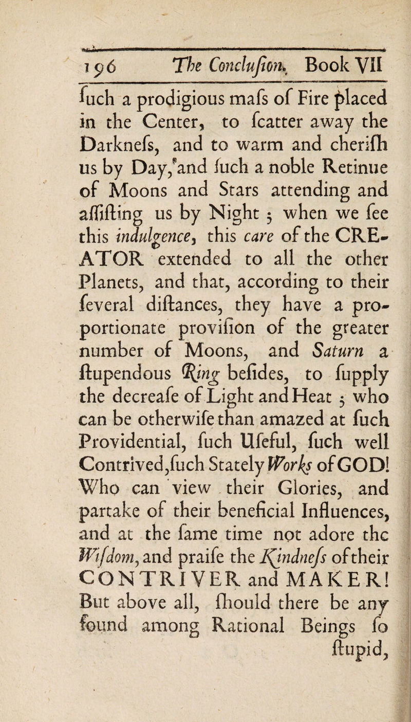 fuch a prodigious mafs of Fire placed in the Center, to fcatter away the Darknefs, and to warm and cherifh us by Day,'and luch a noble Retinue of Moons and Stars attending and alfifting us by Night; when we fee this indulgence, this care of the CRE¬ ATOR extended to all the other Planets, and that, according to their feveral diftances, they have a pro¬ portionate provision of the greater number of Moons, and Saturn a ftupendous G(ing befides, to fupply the decreafe of Light and Heat 5 who can be otherwife than amazed at fuch Providential, fuch Ufeful, fuch well Contrived,fuch Stately Works of GOD! Who can view their Glories, and partake of their beneficial Influences, and at the fame time not adore the Wifdom, and praife the l\indne/s of their CONTRIVER and MAKER! But above all, fhould there be any found among Rational Beings fo ftupid,