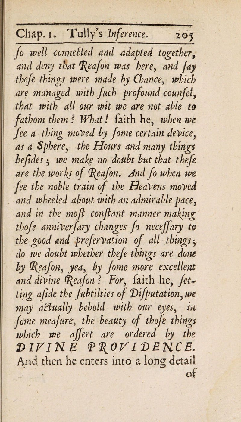 jo well connected and adapted together, and deny that Reafon was here, and fay thefe things were made hy Chance, which are managed with Juch profound ccunfel, that with all our wit we are not able to fathom them ? What! faith he, when we fee a thing moved by fome certain device, as a Sphere, the Hours and many things hefides 5 we make no doubt but that thefe are the works of Reafon. And fo when we fee the noble train of the Heavens moved and wheeled about with an admirable pace, and in the moft conflant manner making thofe anniVerfary changes fo necejfary to the good and preferVation of all things 3 do we doubt whether thefe things are done by Reafon, yea, by fome more excellent and divine Reafon ? For, faith he, fel¬ ting afide the Jubtilties of Difputation, we may actually behold with our eyes, in fame meafure, the beauty of thofe things which we affert are ordered by the DIVINE PROVIDENCE. And then he enters into a long detail