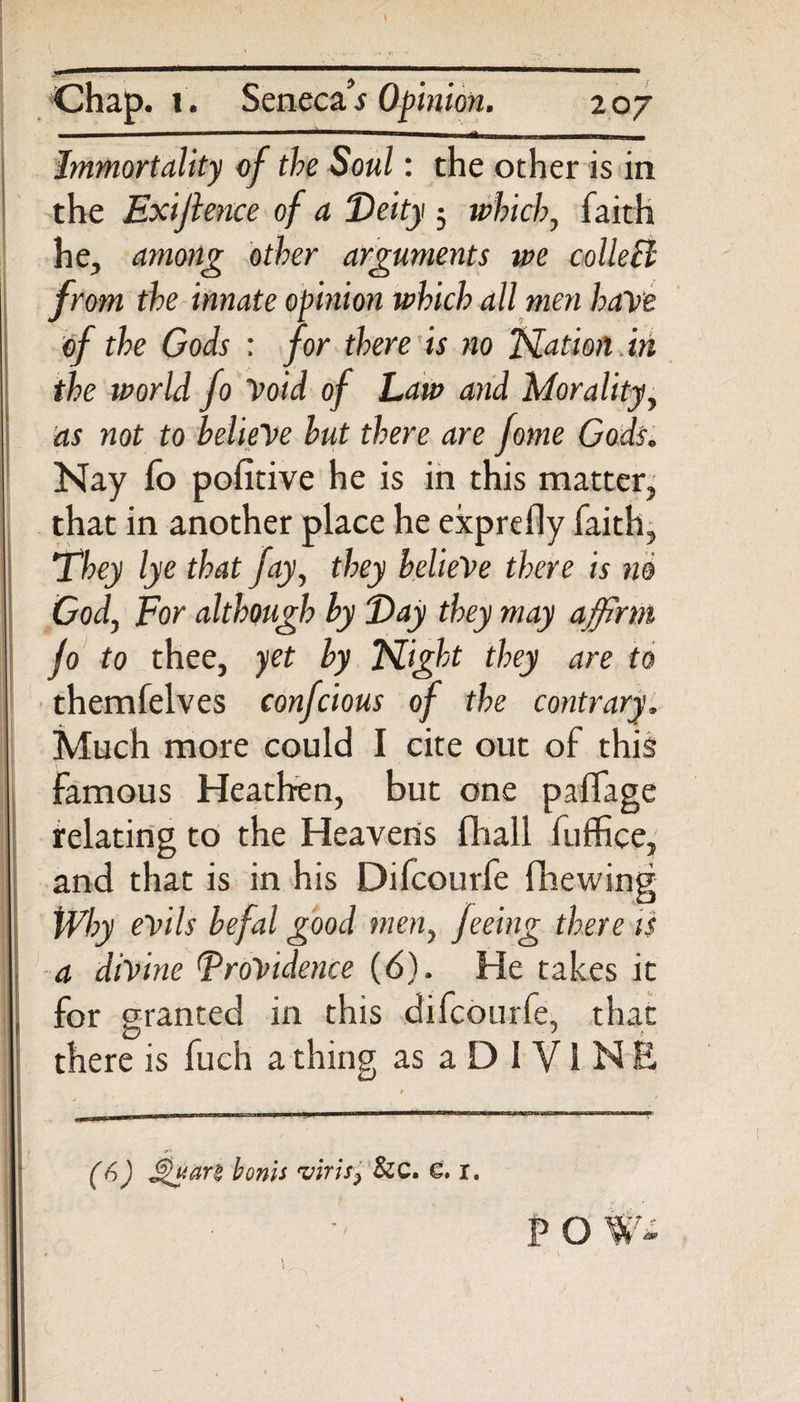 Chap. l . Senecah Opinion. toy  ■ ■ m Immortality of the Soul: the other is in the Exijlence of a Deity ; which, faith he, among other arguments we collect from the innate opinion which all men have of the Gods : for there is no Nation. in the world fo Void of Law and Morality, as not to believe but there are fome Gods. Nay fo pofitive he is in this matter, that in another place he exprefly faith. They lye that fay, they belieVe there is no God, For although by Day they may affirm jo to thee, yet by Night they are to themfelves confcious of the contrary. Much more could I cite out of this famous Heathen, but one palfage relating to the Heavens fhall fuffice, and that is in his Difcourfe fhewing Why evils befal good men, feeing there is a divine DroVidence (6). He takes it , for granted in this difcourfe, that there is fuch a thing as a D I V i N E (&amp;) bonis 'viris, &amp;C. 6. x. P O %Tz