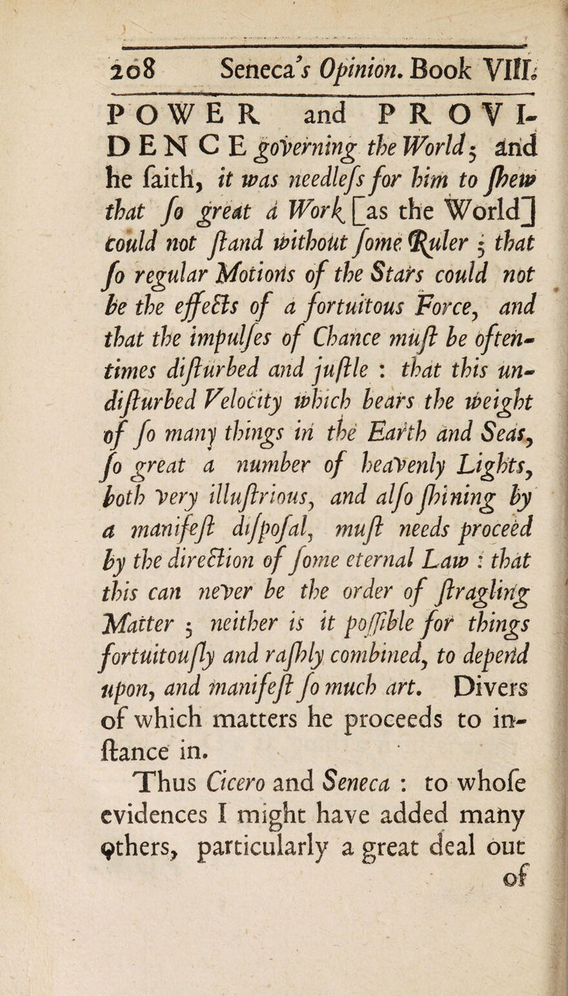 2g8 Senecar Opinion. Book VlfL FoWER and PR O V I- D E N C E governing the World; arid he faith, it was needlefs for him to fhew that fo great a Wotf Qas the World] could not Jland without fome {Ruder j that fo regular Motions of the Stars could not be the effeBs of a fortuitous Force, and that the impulfes of Chance mufl be often¬ times difturbed and juftle : that this un- dijlurbed Velocity which bears the weight of fo many things in the Earth and Seas, fo great a number of heavenly Lightsy both Very illuftriousy and alfo finning by a manifeft difpofaf muft needs proceed by the direction of jorne eternal Law : that this can never be the order of ftragling Matter ; neither is it pofjible for things fortuitoufly and rafhly combined, to depend upon, and manifeft fo much art. Divers of which matters he proceeds to in- ftance in. ' Thus Cicero and Seneca : to whofe evidences I might have added many 9thers, particularly a great deal out of